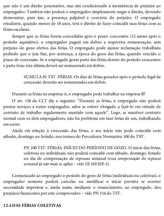 12.4
que não é um direito potestativo, mas sim condicionado à inexistência de prejuízo ao
empregador. Também não poderá o empregador simplesmente negar o direito, devendo
demonstrar, para isso, a presença palpável e concreta do prejuízo. O empregado
estudante, quando menor de 18 anos, terá o direito de fazer coincidir suas férias com as
férias escolares.
Sempre que as férias forem concedidas após o prazo concessivo (12 meses após o
período aquisitivo), o empregador pagará em dobro a respectiva remuneração, sem
prejuízo do gozo efetivo das férias. O empregado pode ajuizar reclamação trabalhista
pedindo que o juiz fixe, por sentença, a época do gozo das férias, quando vencido o
prazo de concessão. Se o empregado gozar parte das férias dentro do período concessivo
e parte fora, esta última deverá ser remunerada em dobro.
SÚMULA 81 TST. FÉRIAS. Os dias de férias gozados após o período legal de
concessão deverão ser remunerados em dobro.
Durante as férias na empresa A, o empregado pode trabalhar na empresa B?
O art. 138 da CLT diz o seguinte: “Durante as férias, o empregado não poderá
prestar serviços a outro empregador, salvo se estiver obrigado a fazê-lo em virtude de
contrato de trabalho regularmente mantido com aquele”. Logo, se mantiver contrato
normal com os dois empregadores, não há problema em tirar férias de um, trabalhando
em outro.
Ainda em relação à concessão das férias, o seu início não pode coincidir com
sábado, domingo ou feriado, nos termos do Precedente Normativo 100 do TST.
PN 100 TST. FÉRIAS. INÍCIO DO PERÍODO DE GOZO. O início das férias,
coletivas ou individuais, não poderá coincidir com sábado, domingo, feriado
ou dia de compensação de repouso semanal (essa compensação do repouso
semanal já não mais se aplica – vide OJ 410 SDI-1).
Comunicado ao empregado o período do gozo de férias (individuais ou coletivas), o
empregador somente poderá cancelar ou modificar o início previsto se ocorrer
necessidade imperiosa e, ainda assim, mediante o ressarcimento, ao empregado, dos
prejuízos financeiros por este comprovados – vide PN 116 do TST.
DAS FÉRIAS COLETIVAS
 