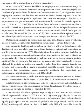 empregado, não se confunde com o “abono pecuniário”.
O art. 143 da CLT prevê a faculdade do empregado em converter um terço do
período de férias a que tiver direito em abono pecuniário. Nesse caso o empregado está
“vendendo” parte das férias. É diferente do “terço constitucional”, que é gratuito. Para o
empregado converter 1/3 das férias em abono pecuniário deverá requerer até 15 dias
antes do término do período aquisitivo. No caso do empregado doméstico, o
requerimento tem que ser realizado até 30 dias antes do término do período aquisitivo
(art. 17, § 4º, da LC 150/2015). Se as férias forem coletivas, a conversão em abono
pecuniário deverá ser objeto de acordo ou convenção coletiva, independentemente de
requerimento individual. O abono pecuniário não tem natureza salarial, desde que não
exceda vinte dias de salário (art. 144 da CLT). Nos contratos sob o regime de tempo
parcial não é permitida a conversão em abono pecuniário – art. 143, § 3º, da CLT.
O atraso no pagamento da remuneração das férias gera, de acordo com o TST, uma
sanção: o pagamento em dobro da respectiva remuneração – Súmula 450 do TST.
A remuneração das férias terá como base de cálculo o salário na data da concessão
das férias. A parte do salário paga em utilidade (salário in natura) será computada de
acordo com a anotação na CTPS. Os adicionais de hora extra, noturno, insalubre ou
perigoso, bem como os demais adicionais, desde que habituais, integram o cálculo da
remuneração de férias (os adicionais percebidos durante o correspondente período
aquisitivo). Se, no momento das férias, o empregado não estiver recebendo o mesmo
adicional do período aquisitivo, ou quando o valor deste tiver variado durante este
período, será computada a média duodecimal recebida naquele período, após a
atualização das importâncias pagas, mediante incidência dos percentuais dos
reajustamentos salariais supervenientes (art. 142 da CLT).
No caso de comissões, a média não será do período aquisitivo, mas dos 12 últimos
meses a contar do início das férias (art. 142, § 3º, da CLT). É uma exceção interessante.
A indenização pela não concessão das férias no tempo oportuno será calculada com
base na remuneração devida ao empregado na época da reclamação trabalhista ou, se for
o caso, na da extinção do contrato – Súmula 7 do TST.
A remuneração das férias, quando paga na vigência do contrato, tem natureza
salarial, repercutindo sobre o FGTS e o INSS. Quando paga depois da rescisão
contratual, a remuneração de férias terá natureza indenizatória (férias indenizadas são
aquelas pagas após a rescisão contratual, podendo ser proporcionais, simples ou em
dobro), não integrando a base de cálculo do FGTS e do INSS (OJ 195 da SDI-1; art. 28,
 