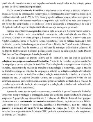 rural, vínculo doméstico etc.), seja aquela envolvendo trabalhador avulso e órgão gestor
de mão de obra/controlador portuário.
No Direito Coletivo do Trabalho, a regulamentação alcança a relação coletiva, a
atuação coletiva de empregados e empregadores (empregados sempre representados pela
entidade sindical – art. 8º, VI, da CF). Os empregados, diferentemente dos empregadores,
só podem atuar coletivamente mediante a representação sindical, ou seja, quem negocia
em nome dos empregados é o sindicato (restou consagrada a interpretação de que a
obrigatoriedade de representação sindical não alcança a categoria patronal).
Sempre encontramos, nas grandes obras, a lição de que se o homem vivesse sozinho,
numa ilha, o direito seria prescindível, exatamente pela ausência de conflitos de
interesses. O direito só existe porque o homem vive em sociedade. O direito existe para
regular as relações entre os homens (relações jurídicas). Está na relação humana o fato
motivador da existência das regras jurídicas. Com o Direito do Trabalho não é diferente.
Ele é necessário em face da existência das relações de emprego, individuais e coletivas. Só
há Direito Individual do Trabalho porque existe relação de emprego. Só existe Direito
Coletivo do Trabalho porque há relação sindical.
No que concerne ao Direito Individual do Trabalho, não há que se confundir
relação de emprego com relação de trabalho. A relação de trabalho engloba as relações
de emprego e outras relações de trabalho. Toda relação de emprego é uma relação de
trabalho, mas nem toda relação de trabalho é uma relação de emprego. Logo, a relação
de trabalho abrange as relações de emprego, a relação de estágio, a relação de trabalho
autônomo, a relação de trabalho avulso, a relação estatutária de trabalho, a relação de
empreitada etc. O saudoso Orlando Gomes, em deságue do inigualável brilho de sua
sapiência, ensinou que existem apenas duas espécies de relação de trabalho: a relação de
trabalho subordinado (relação de emprego) e a relação de trabalho não subordinado
(relação de trabalho autônomo).
Apesar de muita teoria e palavras ao vento, a verdade é que o Direito do Trabalho
tem como escopo proteger o empregado. E faz isso de forma escancarada. Sem qualquer
vergonha. A proteção ao hipossuficiente é o alicerce do Direito Laboral. Isso porque,
historicamente, a autonomia de vontades (contratualismo), espírito maior do Direito
Civil (Revolução Francesa = liberdade, igualdade e fraternidade), não foi capaz de
garantir o mínimo de equilíbrio na relação de emprego. A lição de Lacordaire
sintetiza bem o pensamento do século XIX, período apontado como o do surgimento
do Direito do Trabalho:
 