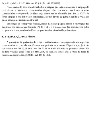 12.6
IV, § 9º, d, da Lei 8.212/1991 e art. 15, § 6º, da Lei 8.036/1990).
Na cessação do contrato de trabalho, qualquer que seja a sua causa, o empregado
terá direito a receber a remuneração simples e/ou em dobro, conforme o caso,
correspondente ao período de férias cujo direito tenha adquirido (art. 146 da CLT). As
férias simples e em dobro são consideradas como direito adquirido, sendo devidas em
qualquer caso de rescisão contratual.
Em relação às férias proporcionais, elas só não serão pagas quando o empregado for
demitido por justa causa (Súmula 171 do TST). É o único caso. Na rescisão por culpa
recíproca, a remuneração das férias proporcionais será reduzida pela metade.
PRESCRIÇÃO DAS FÉRIAS
A prescrição da pretensão de férias e, evidentemente, do pagamento da respectiva
remuneração, é contada do término do período concessivo. Digamos que José foi
contratado no dia 23.05.2012. No dia 22.05.2013 ele adquiriu as primeiras férias. Ele
poderá reclamar essas férias até 22.05.2019, ou seja, até cinco anos depois do final do
período concessivo (22.05.2014) – art. 149 da CLT.
 