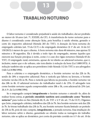 13
TRABALHO NOTURNO
O labor noturno é considerado prejudicial à saúde do trabalhador, daí ser proibido
ao menor de 18 anos (art. 7º, XXXIII, da CF). A transferência do turno noturno para o
diurno é considerada como alteração lícita, pois benéfica à saúde obreira, gerando o
corte do respectivo adicional (Súmula 265 do TST). A duração da hora noturna do
empregado celetista (art. 73 da CLT) e do empregado doméstico (§ 1º do art. 14 da LC
150/2015) é menor do que a diurna. A hora noturna não dura 60 minutos, mas apenas 52
minutos e 30 segundos. Ela é devida a todo tipo de empregado, mesmo àqueles que
exercem sua função precípua à noite, como é o caso dos vigias noturnos (Súmula 65 do
TST). O empregado rural, entretanto, apesar de ter direito ao adicional noturno, que é,
inclusive, maior que o do urbano, não tem direito à redução da hora (Lei 5.889/1973). A
redução também não se aplica aos petroleiros (vide Súmula 112 do TST) e aos advogados
(vide Lei 8.906/1994).
Para o celetista e o empregado doméstico, o horário noturno vai das 22h às 5h,
sendo de 20% o respectivo adicional. Para o rurícola que labora na lavoura, o horário
noturno vai das 21h às 5h. Para o rurícola que labora na pecuária, o horário noturno vai
das 20h às 4h. O adicional noturno do trabalhador rural é de 25%. O advogado tem
como horário noturno aquele compreendido entre 20h e 5h, com adicional de 25% (art.
20, § 3º, da Lei 8.906/1994).
Se o empregado cumprir integralmente o horário noturno e estendê--lo, além de
realizar horas extras, o período estendido também será considerado como “horário
noturno” para todos os fins (Súmula 60, II, do TST e § 5º do art. 73 da CLT). Digamos
que João, empregado celetista, trabalhou das 22h às 7h. Seu horário noturno será das 22h
às 7h. Se tivesse trabalhado das 23h às 7h, seu horário noturno ficaria limitado ao período
de 23h às 5h, pois ele não cumpriu, integralmente, a jornada noturna. Essa irradiação do
labor noturno sobre o diurno, garantindo ao obreiro todas as vantagens do trabalho
noturno, não se aplica ao doméstico, por conta da previsão contida no § 1º do art. 10 da
 