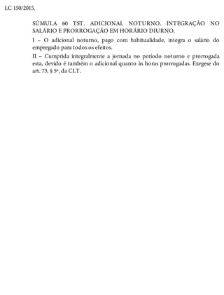 LC 150/2015.
SÚMULA 60 TST. ADICIONAL NOTURNO. INTEGRAÇÃO NO
SALÁRIO E PRORROGAÇÃO EM HORÁRIO DIURNO.
I – O adicional noturno, pago com habitualidade, integra o salário do
empregado para todos os efeitos.
II – Cumprida integralmente a jornada no período noturno e prorrogada
esta, devido é também o adicional quanto às horas prorrogadas. Exegese do
art. 73, § 5º, da CLT.
 