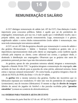 14.1
14
REMUNERAÇÃO E SALÁRIO
A CLT distingue remuneração de salário (art. 457 da CLT). Essa distinção é muito
importante para concursos públicos. Salário é aquilo que sai do patrimônio do
empregador, remuneração, por sua vez, é tudo aquilo que o trabalhador recebe, seja o
próprio salário, seja outra parcela remuneratória. Logo, remuneração é o gênero,
englobando salário e outros títulos remuneratórios (todo salário é remuneração, mas
nem toda remuneração tem natureza salarial).
A CLT, no art. 457, fala das gorjetas, dizendo que remuneração é a soma do salário e
das gorjetas (Remuneração = Salário + Gorjetas). Considera-se gorjeta não só a
importância espontaneamente dada pelo cliente ao empregado, como também aquela
cobrada pela empresa ao cliente, como adicional nas contas, a qualquer título, e
destinada à distribuição aos empregados. Observem que as gorjetas não saem do
patrimônio patronal, por isso é que não têm natureza salarial.
As gorjetas, apesar de não possuírem natureza salarial, integram a remuneração.
Segundo a Súmula 354 do TST, “as gorjetas integram a remuneração do empregado, não
servindo de base de cálculo para as parcelas do aviso prévio, adicional noturno, horas
extras e repouso semanal remunerado”. De outra banda, as gorjetas integram a base de
cálculo do FGTS, do INSS, das férias + 1/3 e do 13º salário.
As gueltas têm a mesma natureza das gorjetas. Gueltas são incentivos que os
fabricantes repassam aos vendedores. O valor não vem do patrimônio do empregador
(comerciante), mas de terceiros (fabricantes). O mesmo se diga do direito de imagem
(direito de arena) do jogador de futebol e das parcelas recebidas pelas “garantias
estendidas” (comum no comércio de eletrodomésticos).
DIÁRIAS PARA VIAGEM E AJUDA DE CUSTO
Nos termos da parte final do § 2º do art. 457 da CLT, quando não ultrapassam 50%
 