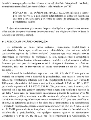 14.2
do salário do empregado, as diárias têm natureza indenizatória. Extrapolando esse limite,
assumem natureza salarial, em sua totalidade – vide Súmula 101 do TST.
SÚMULA 101 TST. DIÁRIAS DE VIAGEM. SALÁRIO. Integram o salário,
pelo seu valor total e para efeitos indenizatórios, as diárias de viagem que
excedam a 50% (cinquenta por cento) do salário do empregado, enquanto
perdurarem as viagens.
A ajuda de custo serve para custear despesas não ligadas a viagens, tendo natureza
indenizatória, independentemente do seu percentual em relação ao salário (o limite de
50% nós só aplicamos às diárias).
ADICIONAIS (SALÁRIO-CONDIÇÃO)
Os adicionais de horas extras, noturno, transferência, insalubridade e
periculosidade, desde que recebidos com habitualidade, têm natureza salarial,
considerados espécies de “salário-condição”. Observem que essas parcelas não se
incorporam ao patrimônio do empregado, ou seja, desaparecendo a circunstância
(labor extraordinário, horário noturno, ambiente insalubre etc.), desaparece o salário.
Dizemos que essas parcelas integram o salário (integrar é sinônimo de refletir ou
repercutir), mas não se incorporam ao salário (incorporar no sentido de direito
adquirido).
O adicional de insalubridade, segundo o art. 193, § 2º, da CLT, não pode ser
recebido em conjunto com o adicional de periculosidade. Essa vedação “sem pé nem
cabeça” foi recentemente soterrada pelo TST, em julgamento histórico. A 7ª Turma do
TST, em decisão unânime, fulminou a anacrônica previsão do § 2º do art. 193 da CLT,
quando do julgamento do RR 1072-72.2011.5.02.0384, porquanto, como é notório, cada
adicional tem o seu fato gerador, inexistindo base jurígena que justifique a exclusão de
um deles. A cumulação, por conseguinte, não afronta o princípio do non bis in idem. No
nosso sistema jurídico, mediante a cálida sombra do pós-positivismo, há normas
constitucionais e supralegais hierarquicamente superiores à CLT, pois mais benéficas ao
obreiro, que autorizam a cumulação dos adicionais de insalubridade e de periculosidade
– argúcia do princípio da aplicação da norma mais favorável ao obreiro. A Lei Maior, no
art. 7º, XXIII, garante de forma inequívoca o direito ao recebimento dos adicionais de
insalubridade e periculosidade, sem qualquer ressalva quanto ao ajuntamento.
Conclusão: o § 2º do art. 193 da CLT não foi recepcionado pela Constituição. As
 