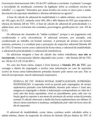 Convenções Internacionais 148 e 155 da OIT ratificam a conclusão. A primeira “consagra
a necessidade de atualização constante da legislação sobre as condições nocivas de
trabalho” e a segunda “determina que sejam levados em conta os riscos para a saúde,
decorrentes da exposição simultânea a diversas substâncias ou agentes”.
A base de cálculo do adicional de insalubridade é o salário-mínimo, nos termos do
art. 192, caput, da CLT, variando entre 10%, 20% e 40% (liminar do STF que suspendeu a
eficácia da Súmula 228 do TST). A base de cálculo do adicional de periculosidade é o
salário-base, sem o acréscimo das comissões, percentagens, gratificações etc. (art. 193 da
CLT).
Os adicionais são chamados de “salário-condição”, porque o seu pagamento está
condicionado a certa circunstância. O adicional noturno, por exemplo, está
condicionado ao trabalho em horário noturno. A prestação de serviços em horário
noturno, portanto, é a condição para a percepção do respectivo adicional (Súmula 265
do TST). O mesmo ocorre com o adicional de horas extras, o adicional de insalubridade,
o adicional de periculosidade e o adicional de transferência.
Os adicionais integram a base de cálculo das verbas trabalhistas, mas não se
incorporam. A incorporação (direito adquirido) não ocorre – vide Súmula 265 do TST;
art. 194 da CLT; OJ 113 da SDI-1.
No caso das horas extras, sempre é bom destacar a Súmula 291 do TST, que
consagra o direito do empregado a receber uma indenização no caso de supressão
(corte) de horas extras habitualmente prestadas durante pelo menos um ano. Não se
trata de incorporação, mas de indenização (reparação).
SÚMULA 291 TST. HORAS EXTRAS. HABITUALIDADE. SUPRESSÃO.
INDENIZAÇÃO. A supressão total ou parcial, pelo empregador, de serviço
suplementar prestado com habitualidade, durante pelo menos 1 (um) ano,
assegura ao empregado o direito à indenização correspondente ao valor de 1
(um) mês das horas suprimidas, total ou parcialmente, para cada ano ou
fração igual ou superior a seis meses de prestação de serviço acima da jornada
normal. O cálculo observará a média das horas suplementares nos últimos 12
(doze) meses anteriores à mudança, multiplicada pelo valor da hora extra do
dia da supressão.
O adicional de insalubridade, como vimos, continua sendo calculado sobre o
salário-mínimo, diante da suspensão da eficácia da Súmula 228 por liminar do STF. O
 