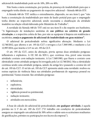 •
•
•
•
•
•
adicional de insalubridade pode ser de 10%, 20% ou 40%.
Não basta a mera constatação, por perícia, da presença de insalubridade para que o
empregado tenha direito ao pagamento do respectivo adicional – Súmula 460 do STF.
A Súmula 448 do TST ratifica o entendimento, dispondo, no seu item I, que “não
basta a constatação da insalubridade por meio de laudo pericial para que o empregado
tenha direito ao respectivo adicional, sendo necessária a classificação da atividade
insalubre na relação oficial elaborada pelo Ministério do Trabalho”.
A novidade da Súmula 448 do TST está no seu item II e diz respeito aos banheiros.
“A higienização de instalações sanitárias de uso público ou coletivo de grande
circulação, e a respectiva coleta de lixo, por não se equiparar à limpeza em residências e
escritórios, enseja o pagamento de adicional de insalubridade em grau máximo”.
O adicional de periculosidade sofreu significativa alteração. Mediante a Lei
12.740/2012, que alterou o art. 193 da CLT e revogou a Lei 7.369/1985, e mediante a Lei
12.997/2014, que inseriu o § 4º no art. 193 da CLT.
O art. 193 da CLT, antes da alteração, previa apenas duas atividades perigosas:
inflamáveis e explosivos. A OJ 345 da SDI-1, que continua viva, prevê uma terceira
atividade: contato com radiação ionizante. A Lei 7.369/1985, que fixava o contato com
eletricidade como atividade perigosa foi revogada pela Lei 12.740/2012. Mas a eletricidade
continua sendo uma atividade perigosa, saindo da antiga lei e passando a constar do rol
do art. 193 da CLT. O rol do art. 193 da CLT apresenta ainda uma novidade: roubos ou
outras espécies de violência física nas atividades profissionais de segurança pessoal ou
patrimonial. Vamos resumir. São atividades perigosas:
inflamáveis;
explosivos;
eletricidade;
vigilância pessoal ou patrimonial;
radiação ionizante;
atividades em motocicleta.
A base de cálculo do adicional de periculosidade, em qualquer atividade, é aquela
prevista no § 1º do art. 193 da CLT (“O trabalho em condições de periculosidade
assegura ao empregado um adicional de 30% sobre o salário sem os acréscimos resultantes
de gratificações, prêmios ou participações nos lucros da empresa”).
 