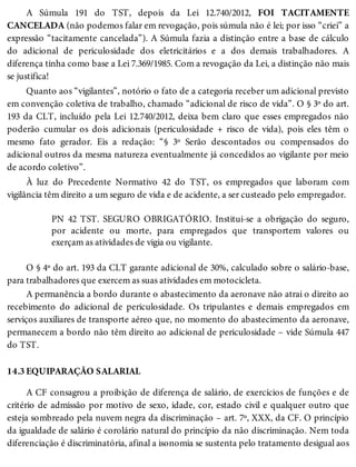 14.3
A Súmula 191 do TST, depois da Lei 12.740/2012, FOI TACITAMENTE
CANCELADA (não podemos falar em revogação, pois súmula não é lei; por isso “criei” a
expressão “tacitamente cancelada”). A Súmula fazia a distinção entre a base de cálculo
do adicional de periculosidade dos eletricitários e a dos demais trabalhadores. A
diferença tinha como base a Lei 7.369/1985. Com a revogação da Lei, a distinção não mais
se justifica!
Quanto aos “vigilantes”, notório o fato de a categoria receber um adicional previsto
em convenção coletiva de trabalho, chamado “adicional de risco de vida”. O § 3º do art.
193 da CLT, incluído pela Lei 12.740/2012, deixa bem claro que esses empregados não
poderão cumular os dois adicionais (periculosidade + risco de vida), pois eles têm o
mesmo fato gerador. Eis a redação: “§ 3º Serão descontados ou compensados do
adicional outros da mesma natureza eventualmente já concedidos ao vigilante por meio
de acordo coletivo”.
À luz do Precedente Normativo 42 do TST, os empregados que laboram com
vigilância têm direito a um seguro de vida e de acidente, a ser custeado pelo empregador.
PN 42 TST. SEGURO OBRIGATÓRIO. Institui-se a obrigação do seguro,
por acidente ou morte, para empregados que transportem valores ou
exerçam as atividades de vigia ou vigilante.
O § 4º do art. 193 da CLT garante adicional de 30%, calculado sobre o salário-base,
para trabalhadores que exercem as suas atividades em motocicleta.
A permanência a bordo durante o abastecimento da aeronave não atrai o direito ao
recebimento do adicional de periculosidade. Os tripulantes e demais empregados em
serviços auxiliares de transporte aéreo que, no momento do abastecimento da aeronave,
permanecem a bordo não têm direito ao adicional de periculosidade – vide Súmula 447
do TST.
EQUIPARAÇÃO SALARIAL
A CF consagrou a proibição de diferença de salário, de exercícios de funções e de
critério de admissão por motivo de sexo, idade, cor, estado civil e qualquer outro que
esteja sombreado pela nuvem negra da discriminação – art. 7º, XXX, da CF. O princípio
da igualdade de salário é corolário natural do princípio da não discriminação. Nem toda
diferenciação é discriminatória, afinal a isonomia se sustenta pelo tratamento desigual aos
 