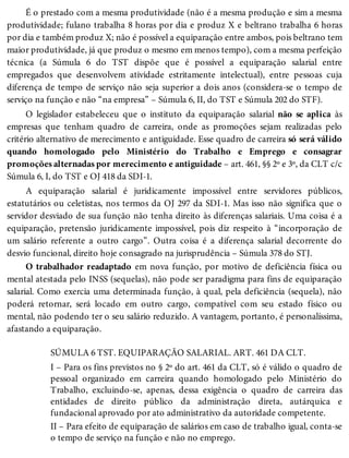 É o prestado com a mesma produtividade (não é a mesma produção e sim a mesma
produtividade; fulano trabalha 8 horas por dia e produz X e beltrano trabalha 6 horas
por dia e também produz X; não é possível a equiparação entre ambos, pois beltrano tem
maior produtividade, já que produz o mesmo em menos tempo), com a mesma perfeição
técnica (a Súmula 6 do TST dispõe que é possível a equiparação salarial entre
empregados que desenvolvem atividade estritamente intelectual), entre pessoas cuja
diferença de tempo de serviço não seja superior a dois anos (considera-se o tempo de
serviço na função e não “na empresa” – Súmula 6, II, do TST e Súmula 202 do STF).
O legislador estabeleceu que o instituto da equiparação salarial não se aplica às
empresas que tenham quadro de carreira, onde as promoções sejam realizadas pelo
critério alternativo de merecimento e antiguidade. Esse quadro de carreira só será válido
quando homologado pelo Ministério do Trabalho e Emprego e consagrar
promoções alternadas por merecimento e antiguidade – art. 461, §§ 2º e 3º, da CLT c/c
Súmula 6, I, do TST e OJ 418 da SDI-1.
A equiparação salarial é juridicamente impossível entre servidores públicos,
estatutários ou celetistas, nos termos da OJ 297 da SDI-1. Mas isso não significa que o
servidor desviado de sua função não tenha direito às diferenças salariais. Uma coisa é a
equiparação, pretensão juridicamente impossível, pois diz respeito à “incorporação de
um salário referente a outro cargo”. Outra coisa é a diferença salarial decorrente do
desvio funcional, direito hoje consagrado na jurisprudência – Súmula 378 do STJ.
O trabalhador readaptado em nova função, por motivo de deficiência física ou
mental atestada pelo INSS (sequelas), não pode ser paradigma para fins de equiparação
salarial. Como exercia uma determinada função, à qual, pela deficiência (sequela), não
poderá retornar, será locado em outro cargo, compatível com seu estado físico ou
mental, não podendo ter o seu salário reduzido. A vantagem, portanto, é personalíssima,
afastando a equiparação.
SÚMULA 6 TST. EQUIPARAÇÃO SALARIAL. ART. 461 DA CLT.
I – Para os fins previstos no § 2º do art. 461 da CLT, só é válido o quadro de
pessoal organizado em carreira quando homologado pelo Ministério do
Trabalho, excluindo-se, apenas, dessa exigência o quadro de carreira das
entidades de direito público da administração direta, autárquica e
fundacional aprovado por ato administrativo da autoridade competente.
II – Para efeito de equiparação de salários em caso de trabalho igual, conta-se
o tempo de serviço na função e não no emprego.
 