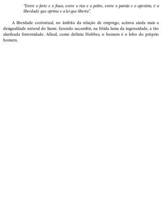 “Entre o forte e o fraco, entre o rico e o pobre, entre o patrão e o operário, é a
liberdade que oprime e a lei que liberta”.
A liberdade contratual, no âmbito da relação de emprego, acirrou ainda mais a
desigualdade natural do liame, fazendo sucumbir, na fétida lama da ingenuidade, a tão
alardeada fraternidade. Afinal, como definiu Hobbes, o homem é o lobo do próprio
homem.
 