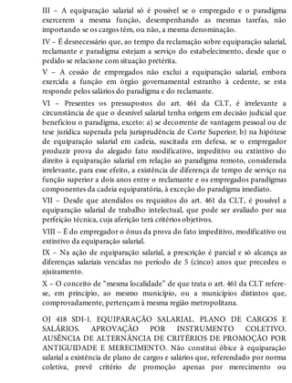 III – A equiparação salarial só é possível se o empregado e o paradigma
exercerem a mesma função, desempenhando as mesmas tarefas, não
importando se os cargos têm, ou não, a mesma denominação.
IV – É desnecessário que, ao tempo da reclamação sobre equiparação salarial,
reclamante e paradigma estejam a serviço do estabelecimento, desde que o
pedido se relacione com situação pretérita.
V – A cessão de empregados não exclui a equiparação salarial, embora
exercida a função em órgão governamental estranho à cedente, se esta
responde pelos salários do paradigma e do reclamante.
VI – Presentes os pressupostos do art. 461 da CLT, é irrelevante a
circunstância de que o desnível salarial tenha origem em decisão judicial que
beneficiou o paradigma, exceto: a) se decorrente de vantagem pessoal ou de
tese jurídica superada pela jurisprudência de Corte Superior; b) na hipótese
de equiparação salarial em cadeia, suscitada em defesa, se o empregador
produzir prova do alegado fato modificativo, impeditivo ou extintivo do
direito à equiparação salarial em relação ao paradigma remoto, considerada
irrelevante, para esse efeito, a existência de diferença de tempo de serviço na
função superior a dois anos entre o reclamante e os empregados paradigmas
componentes da cadeia equiparatória, à exceção do paradigma imediato.
VII – Desde que atendidos os requisitos do art. 461 da CLT, é possível a
equiparação salarial de trabalho intelectual, que pode ser avaliado por sua
perfeição técnica, cuja aferição terá critérios objetivos.
VIII – É do empregador o ônus da prova do fato impeditivo, modificativo ou
extintivo da equiparação salarial.
IX – Na ação de equiparação salarial, a prescrição é parcial e só alcança as
diferenças salariais vencidas no período de 5 (cinco) anos que precedeu o
ajuizamento.
X – O conceito de “mesma localidade” de que trata o art. 461 da CLT refere-
se, em princípio, ao mesmo município, ou a municípios distintos que,
comprovadamente, pertençam à mesma região metropolitana.
OJ 418 SDI-1. EQUIPARAÇÃO SALARIAL. PLANO DE CARGOS E
SALÁRIOS. APROVAÇÃO POR INSTRUMENTO COLETIVO.
AUSÊNCIA DE ALTERNÂNCIA DE CRITÉRIOS DE PROMOÇÃO POR
ANTIGUIDADE E MERECIMENTO. Não constitui óbice à equiparação
salarial a existência de plano de cargos e salários que, referendado por norma
coletiva, prevê critério de promoção apenas por merecimento ou
 