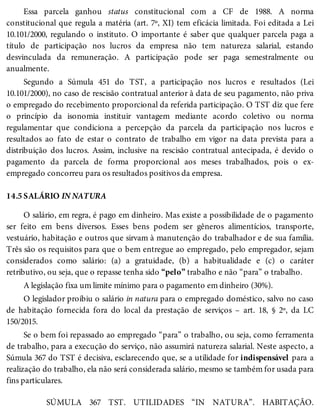 14.5
Essa parcela ganhou status constitucional com a CF de 1988. A norma
constitucional que regula a matéria (art. 7º, XI) tem eficácia limitada. Foi editada a Lei
10.101/2000, regulando o instituto. O importante é saber que qualquer parcela paga a
título de participação nos lucros da empresa não tem natureza salarial, estando
desvinculada da remuneração. A participação pode ser paga semestralmente ou
anualmente.
Segundo a Súmula 451 do TST, a participação nos lucros e resultados (Lei
10.101/2000), no caso de rescisão contratual anterior à data de seu pagamento, não priva
o empregado do recebimento proporcional da referida participação. O TST diz que fere
o princípio da isonomia instituir vantagem mediante acordo coletivo ou norma
regulamentar que condiciona a percepção da parcela da participação nos lucros e
resultados ao fato de estar o contrato de trabalho em vigor na data prevista para a
distribuição dos lucros. Assim, inclusive na rescisão contratual antecipada, é devido o
pagamento da parcela de forma proporcional aos meses trabalhados, pois o ex-
empregado concorreu para os resultados positivos da empresa.
SALÁRIO IN NATURA
O salário, em regra, é pago em dinheiro. Mas existe a possibilidade de o pagamento
ser feito em bens diversos. Esses bens podem ser gêneros alimentícios, transporte,
vestuário, habitação e outros que sirvam à manutenção do trabalhador e de sua família.
Três são os requisitos para que o bem entregue ao empregado, pelo empregador, sejam
considerados como salário: (a) a gratuidade, (b) a habitualidade e (c) o caráter
retributivo, ou seja, que o repasse tenha sido “pelo” trabalho e não “para” o trabalho.
A legislação fixa um limite mínimo para o pagamento em dinheiro (30%).
O legislador proibiu o salário in natura para o empregado doméstico, salvo no caso
de habitação fornecida fora do local da prestação de serviços – art. 18, § 2º, da LC
150/2015.
Se o bem foi repassado ao empregado “para” o trabalho, ou seja, como ferramenta
de trabalho, para a execução do serviço, não assumirá natureza salarial. Neste aspecto, a
Súmula 367 do TST é decisiva, esclarecendo que, se a utilidade for indispensável para a
realização do trabalho, ela não será considerada salário, mesmo se também for usada para
fins particulares.
SÚMULA 367 TST. UTILIDADES “IN NATURA”. HABITAÇÃO.
 