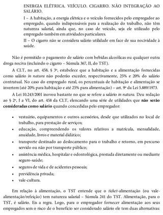 •
•
•
•
•
•
•
ENERGIA ELÉTRICA. VEÍCULO. CIGARRO. NÃO INTEGRAÇÃO AO
SALÁRIO.
I – A habitação, a energia elétrica e o veículo fornecidos pelo empregador ao
empregado, quando indispensáveis para a realização do trabalho, não têm
natureza salarial, ainda que, no caso de veículo, seja ele utilizado pelo
empregado também em atividades particulares.
II – O cigarro não se considera salário utilidade em face de sua nocividade à
saúde.
Não é permitido o pagamento de salário com bebidas alcoólicas ou qualquer outra
droga nociva (incluindo o cigarro – Súmula 367, II, do TST).
A CLT, no art. 458, § 3º, estabelece que a habitação e a alimentação fornecidas
como salário in natura não poderão exceder, respectivamente, 25% e 20% do salário
contratual. No caso do empregado rural, os percentuais de habitação e alimentação se
invertem (até 20% para habitação e até 25% para alimentação) – art. 9º da Lei 5.889/1973.
A Lei 10.243/2001 inovou bastante no que se refere a salário in natura. Deu redação
ao § 2º, I a VI, do art. 458 da CLT, elencando uma série de utilidades que não serão
consideradas como salário quando concedidas pelo empregador:
vestuário, equipamentos e outros acessórios, desde que utilizados no local de
trabalho, para prestação de serviços;
educação, compreendendo os valores relativos a matrícula, mensalidade,
anuidade, livros e material didático;
transporte destinado ao deslocamento para o trabalho e retorno, em percurso
servido ou não por transporte público;
assistência médica, hospitalar e odontológica, prestada diretamente ou mediante
seguro-saúde;
seguros de vida e de acidentes pessoais;
previdência privada;
vale-cultura.
Em relação à alimentação, o TST entende que o ticket-alimentação (ou vale-
alimentação/refeição) tem natureza salarial – Súmula 241 do TST. Alimentação, para o
TST, é salário. Eis a regra. Logo, para o empregador fornecer alimentação aos seus
empregados sem o risco de o benefício ser considerado salário ele tem duas alternativas:
 