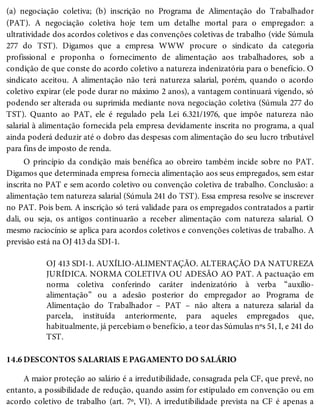14.6
(a) negociação coletiva; (b) inscrição no Programa de Alimentação do Trabalhador
(PAT). A negociação coletiva hoje tem um detalhe mortal para o empregador: a
ultratividade dos acordos coletivos e das convenções coletivas de trabalho (vide Súmula
277 do TST). Digamos que a empresa WWW procure o sindicato da categoria
profissional e proponha o fornecimento de alimentação aos trabalhadores, sob a
condição de que conste do acordo coletivo a natureza indenizatória para o benefício. O
sindicato aceitou. A alimentação não terá natureza salarial, porém, quando o acordo
coletivo expirar (ele pode durar no máximo 2 anos), a vantagem continuará vigendo, só
podendo ser alterada ou suprimida mediante nova negociação coletiva (Súmula 277 do
TST). Quanto ao PAT, ele é regulado pela Lei 6.321/1976, que impõe natureza não
salarial à alimentação fornecida pela empresa devidamente inscrita no programa, a qual
ainda poderá deduzir até o dobro das despesas com alimentação do seu lucro tributável
para fins de imposto de renda.
O princípio da condição mais benéfica ao obreiro também incide sobre no PAT.
Digamos que determinada empresa fornecia alimentação aos seus empregados, sem estar
inscrita no PAT e sem acordo coletivo ou convenção coletiva de trabalho. Conclusão: a
alimentação tem natureza salarial (Súmula 241 do TST). Essa empresa resolve se inscrever
no PAT. Pois bem. A inscrição só terá validade para os empregados contratados a partir
dali, ou seja, os antigos continuarão a receber alimentação com natureza salarial. O
mesmo raciocínio se aplica para acordos coletivos e convenções coletivas de trabalho. A
previsão está na OJ 413 da SDI-1.
OJ 413 SDI-1. AUXÍLIO-ALIMENTAÇÃO. ALTERAÇÃO DA NATUREZA
JURÍDICA. NORMA COLETIVA OU ADESÃO AO PAT. A pactuação em
norma coletiva conferindo caráter indenizatório à verba “auxílio-
alimentação” ou a adesão posterior do empregador ao Programa de
Alimentação do Trabalhador – PAT – não altera a natureza salarial da
parcela, instituída anteriormente, para aqueles empregados que,
habitualmente, já percebiam o benefício, a teor das Súmulas nºs 51, I, e 241 do
TST.
DESCONTOS SALARIAIS E PAGAMENTO DO SALÁRIO
A maior proteção ao salário é a irredutibilidade, consagrada pela CF, que prevê, no
entanto, a possibilidade de redução, quando assim for estipulado em convenção ou em
acordo coletivo de trabalho (art. 7º, VI). A irredutibilidade prevista na CF é apenas a
 