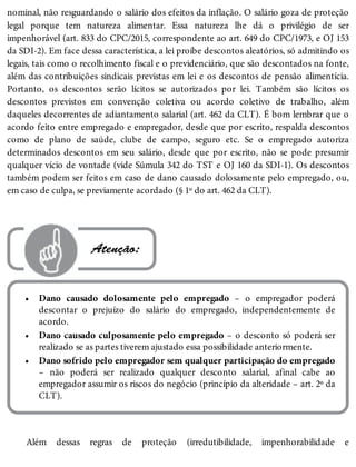 •
•
•
nominal, não resguardando o salário dos efeitos da inflação. O salário goza de proteção
legal porque tem natureza alimentar. Essa natureza lhe dá o privilégio de ser
impenhorável (art. 833 do CPC/2015, correspondente ao art. 649 do CPC/1973, e OJ 153
da SDI-2). Em face dessa característica, a lei proíbe descontos aleatórios, só admitindo os
legais, tais como o recolhimento fiscal e o previdenciário, que são descontados na fonte,
além das contribuições sindicais previstas em lei e os descontos de pensão alimentícia.
Portanto, os descontos serão lícitos se autorizados por lei. Também são lícitos os
descontos previstos em convenção coletiva ou acordo coletivo de trabalho, além
daqueles decorrentes de adiantamento salarial (art. 462 da CLT). É bom lembrar que o
acordo feito entre empregado e empregador, desde que por escrito, respalda descontos
como de plano de saúde, clube de campo, seguro etc. Se o empregado autoriza
determinados descontos em seu salário, desde que por escrito, não se pode presumir
qualquer vício de vontade (vide Súmula 342 do TST e OJ 160 da SDI-1). Os descontos
também podem ser feitos em caso de dano causado dolosamente pelo empregado, ou,
em caso de culpa, se previamente acordado (§ 1º do art. 462 da CLT).
 Atenção:
Dano causado dolosamente pelo empregado – o empregador poderá
descontar o prejuízo do salário do empregado, independentemente de
acordo.
Dano causado culposamente pelo empregado – o desconto só poderá ser
realizado se as partes tiverem ajustado essa possibilidade anteriormente.
Dano sofrido pelo empregador sem qualquer participação do empregado
– não poderá ser realizado qualquer desconto salarial, afinal cabe ao
empregador assumir os riscos do negócio (princípio da alteridade – art. 2º da
CLT).
Além dessas regras de proteção (irredutibilidade, impenhorabilidade e
 