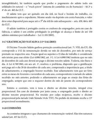 14.7
14.8
intangibilidade), há também aquela que proíbe o pagamento do salário todo em
utilidades (in natura) – o “truck system” (sistema do caminhão ou do barracão) – §§ 2º a
4º do art. 462 da CLT.
O salário tem que ser quitado em dia útil, no local e horário de trabalho, ou
imediatamente após o expediente. Mesmo sendo via depósito em conta bancária, o valor
deve estar disponível para saque até o 5o dia útil do mês subsequente – arts. 459, 464 e 465
da CLT.
O salário também é protegido contra os credores do empregador, pois em caso de
falência, o salário é um crédito privilegiado (o privilégio só alcança o limite de até 150
salários-mínimos por trabalhador – Lei 11.101/2005).
GRATIFICAÇÃO NATALINA (13º SALÁRIO)
O Décimo Terceiro Salário ganhou proteção constitucional (art. 7º, VIII, da CF). Ele
corresponde a 1/12 da remuneração devida no mês de dezembro, por mês de serviço
prestado no respectivo ano. Fração igual ou superior a 15 dias de trabalho é considerada
mês inteiro para esse efeito (Lei 4.090/1962, art. 1º). A Lei 4.090/1962 instituiu que no mês
de dezembro de cada ano deverá ser pago o décimo terceiro salário. Todavia, não fixou o
dia. A Lei 4.749/1965, em seu art. 1º, resolveu o problema, dispondo que a gratificação
será paga até o dia 20 de dezembro de cada ano, compensada a importância que, a título
de adiantamento, o empregado houver recebido. Esse adiantamento tem que ser feito
entre os meses de fevereiro e novembro de cada ano, correspondente à metade do salário
recebido no mês anterior, podendo o adiantamento ser pago ao ensejo das férias do
empregado, sempre que este o requerer dentro do mês de janeiro do correspondente
ano.
Extinto o contrato, vem à tona o direito ao décimo terceiro, integral e/ou
proporcional. Em caso de demissão por justa causa, o empregado perde o direito ao
décimo terceiro proporcional. Na rescisão por culpa recíproca, recebe o décimo
proporcional pela metade (vide Súmula 14 do TST). No pedido de demissão recebe o 13º
proporcional normalmente.
COMISSÕES
As comissões integram o que chamamos de remuneração variável. Elas têm natureza
salarial (art. 457 da CLT).
 