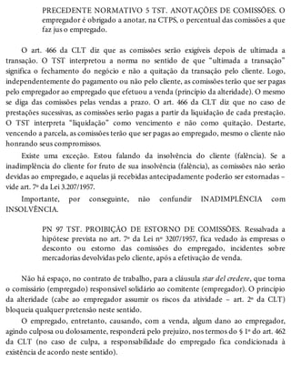 PRECEDENTE NORMATIVO 5 TST. ANOTAÇÕES DE COMISSÕES. O
empregador é obrigado a anotar, na CTPS, o percentual das comissões a que
faz jus o empregado.
O art. 466 da CLT diz que as comissões serão exigíveis depois de ultimada a
transação. O TST interpretou a norma no sentido de que “ultimada a transação”
significa o fechamento do negócio e não a quitação da transação pelo cliente. Logo,
independentemente do pagamento ou não pelo cliente, as comissões terão que ser pagas
pelo empregador ao empregado que efetuou a venda (princípio da alteridade). O mesmo
se diga das comissões pelas vendas a prazo. O art. 466 da CLT diz que no caso de
prestações sucessivas, as comissões serão pagas a partir da liquidação de cada prestação.
O TST interpreta “liquidação” como vencimento e não como quitação. Destarte,
vencendo a parcela, as comissões terão que ser pagas ao empregado, mesmo o cliente não
honrando seus compromissos.
Existe uma exceção. Estou falando da insolvência do cliente (falência). Se a
inadimplência do cliente for fruto de sua insolvência (falência), as comissões não serão
devidas ao empregado, e aquelas já recebidas antecipadamente poderão ser estornadas –
vide art. 7º da Lei 3.207/1957.
Importante, por conseguinte, não confundir INADIMPLÊNCIA com
INSOLVÊNCIA.
PN 97 TST. PROIBIÇÃO DE ESTORNO DE COMISSÕES. Ressalvada a
hipótese prevista no art. 7º da Lei nº 3207/1957, fica vedado às empresas o
desconto ou estorno das comissões do empregado, incidentes sobre
mercadorias devolvidas pelo cliente, após a efetivação de venda.
Não há espaço, no contrato de trabalho, para a cláusula star del credere, que torna
o comissário (empregado) responsável solidário ao comitente (empregador). O princípio
da alteridade (cabe ao empregador assumir os riscos da atividade – art. 2º da CLT)
bloqueia qualquer pretensão neste sentido.
O empregado, entretanto, causando, com a venda, algum dano ao empregador,
agindo culposa ou dolosamente, responderá pelo prejuízo, nos termos do § 1º do art. 462
da CLT (no caso de culpa, a responsabilidade do empregado fica condicionada à
existência de acordo neste sentido).
 