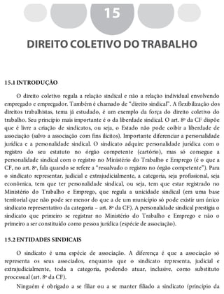 15.1
15.2
15
DIREITO COLETIVO DO TRABALHO
INTRODUÇÃO
O direito coletivo regula a relação sindical e não a relação individual envolvendo
empregado e empregador. Também é chamado de “direito sindical”. A flexibilização dos
direitos trabalhistas, tema já estudado, é um exemplo da força do direito coletivo do
trabalho. Seu princípio mais importante é o da liberdade sindical. O art. 8º da CF dispõe
que é livre a criação de sindicatos, ou seja, o Estado não pode coibir a liberdade de
associação (salvo a associação com fins ilícitos). Importante diferenciar a personalidade
jurídica e a personalidade sindical. O sindicato adquire personalidade jurídica com o
registro do seu estatuto no órgão competente (cartório), mas só consegue a
personalidade sindical com o registro no Ministério do Trabalho e Emprego (é o que a
CF, no art. 8º, fala quando se refere a “ressalvado o registro no órgão competente”). Para
o sindicato representar, judicial e extrajudicialmente, a categoria, seja profissional, seja
econômica, tem que ter personalidade sindical, ou seja, tem que estar registrado no
Ministério do Trabalho e Emprego, que regula a unicidade sindical (em uma base
territorial que não pode ser menor do que a de um município só pode existir um único
sindicato representativo da categoria – art. 8º da CF). A personalidade sindical prestigia o
sindicato que primeiro se registrar no Ministério do Trabalho e Emprego e não o
primeiro a ser constituído como pessoa jurídica (espécie de associação).
ENTIDADES SINDICAIS
O sindicato é uma espécie de associação. A diferença é que a associação só
representa os seus associados, enquanto que o sindicato representa, judicial e
extrajudicialmente, toda a categoria, podendo atuar, inclusive, como substituto
processual (art. 8º da CF).
Ninguém é obrigado a se filiar ou a se manter filiado a sindicato (princípio da
 