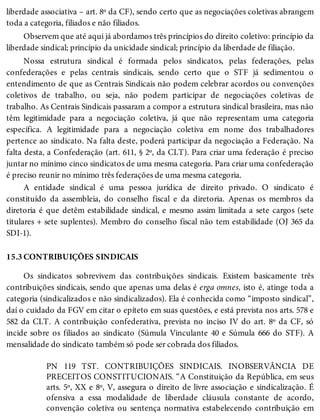 15.3
liberdade associativa – art. 8º da CF), sendo certo que as negociações coletivas abrangem
toda a categoria, filiados e não filiados.
Observem que até aqui já abordamos três princípios do direito coletivo: princípio da
liberdade sindical; princípio da unicidade sindical; princípio da liberdade de filiação.
Nossa estrutura sindical é formada pelos sindicatos, pelas federações, pelas
confederações e pelas centrais sindicais, sendo certo que o STF já sedimentou o
entendimento de que as Centrais Sindicais não podem celebrar acordos ou convenções
coletivos de trabalho, ou seja, não podem participar de negociações coletivas de
trabalho. As Centrais Sindicais passaram a compor a estrutura sindical brasileira, mas não
têm legitimidade para a negociação coletiva, já que não representam uma categoria
específica. A legitimidade para a negociação coletiva em nome dos trabalhadores
pertence ao sindicato. Na falta deste, poderá participar da negociação a Federação. Na
falta desta, a Confederação (art. 611, § 2º, da CLT). Para criar uma federação é preciso
juntar no mínimo cinco sindicatos de uma mesma categoria. Para criar uma confederação
é preciso reunir no mínimo três federações de uma mesma categoria.
A entidade sindical é uma pessoa jurídica de direito privado. O sindicato é
constituído da assembleia, do conselho fiscal e da diretoria. Apenas os membros da
diretoria é que detêm estabilidade sindical, e mesmo assim limitada a sete cargos (sete
titulares + sete suplentes). Membro do conselho fiscal não tem estabilidade (OJ 365 da
SDI-1).
CONTRIBUIÇÕES SINDICAIS
Os sindicatos sobrevivem das contribuições sindicais. Existem basicamente três
contribuições sindicais, sendo que apenas uma delas é erga omnes, isto é, atinge toda a
categoria (sindicalizados e não sindicalizados). Ela é conhecida como “imposto sindical”,
daí o cuidado da FGV em citar o epíteto em suas questões, e está prevista nos arts. 578 e
582 da CLT. A contribuição confederativa, prevista no inciso IV do art. 8º da CF, só
incide sobre os filiados ao sindicato (Súmula Vinculante 40 e Súmula 666 do STF). A
mensalidade do sindicato também só pode ser cobrada dos filiados.
PN 119 TST. CONTRIBUIÇÕES SINDICAIS. INOBSERVÂNCIA DE
PRECEITOS CONSTITUCIONAIS. “A Constituição da República, em seus
arts. 5º, XX e 8º, V, assegura o direito de livre associação e sindicalização. É
ofensiva a essa modalidade de liberdade cláusula constante de acordo,
convenção coletiva ou sentença normativa estabelecendo contribuição em
 
