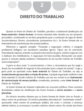 2
DIREITO DO TRABALHO
Quanto às fontes do Direito do Trabalho, prevalece a tradicional classificação em
fontes materiais e fontes formais. As fontes materiais estão situadas em um momento
pré-jurídico, constituindo-se em fatos propulsores para a construção da regra de direito
(acontecimentos, fatores, circunstâncias, pensamentos etc.). As fontes formais são os
instrumentos de exteriorização das normas jurídicas.
Observem o seguinte exemplo: “Frustrada a negociação coletiva, a categoria
profissional deflagrou um movimento paredista (greve). Típico ato de autotutela.
Determinada empresa, sentindo os prejuízos decorrentes da greve, resolveu negociar com
o sindicato dos trabalhadores. A negociação foi bem-sucedida, florescendo um ajuste
quanto à correção salarial, mediante o firmamento de um Acordo Coletivo de Trabalho
(autocomposição)”.
A greve se situa como “o acontecimento, o fator, a circunstância que fez surgir o
desejo (ou necessidade) de negociar (o fato propulsor para a criação da norma)”. Logo, a
greve pode ser apontada como fonte material do Direito do Trabalho, ou seja, o
acontecimento que precedeu a criação da norma. A própria negociação também é uma
fonte material. O Acordo Coletivo de Trabalho, por sua vez, reveste-se no instrumento
de exteriorização da norma jurídica, considerado, portanto, como fonte formal do
Direito do Trabalho.
As fontes formais são bastante exploradas em concursos públicos. Duas correntes
doutrinárias cuidam da classificação das fontes formais: a teoria monista e a teoria
pluralista.
Os teóricos monistas afirmam que as fontes formais do direito têm no Estado o
único centro de positivação. Os teóricos pluralistas discordam do “exclusivismo estatal”,
apontando vários centros de positivação jurídica, tais como o costume, a sentença
arbitral coletiva, as convenções e acordos coletivos, dentre outros. No estudo das fontes
 
