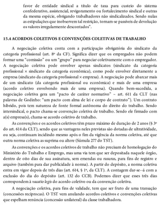 15.4
favor de entidade sindical a título de taxa para custeio do sistema
confederativo, assistencial, revigoramento ou fortalecimento sindical e outras
da mesma espécie, obrigando trabalhadores não sindicalizados. Sendo nulas
as estipulações que inobservem tal restrição, tornam-se passíveis de devolução
os valores irregularmente descontados”.
ACORDOS COLETIVOS E CONVENÇÕES COLETIVAS DE TRABALHO
A negociação coletiva conta com a participação obrigatória do sindicato da
categoria profissional (art. 8º da CF). Significa dizer que os empregados não podem
formar uma “comissão” ou um “grupo” para negociar coletivamente com o empregador.
A negociação coletiva pode envolver apenas sindicatos (sindicato da categoria
profissional × sindicato da categoria econômica), como pode envolver diretamente a
empresa (sindicato da categoria profissional × empresa). A negociação pode abarcar mais
de um sindicato (da categoria profissional ou econômica) e mais de uma empresa
(acordo coletivo envolvendo mais de uma empresa). Quando bem-sucedida, a
negociação coletiva gera um “pacto de caráter normativo” – art. 611 da CLT (nas
palavras de Godinho: “um pacto com alma de lei e corpo de contrato”). Um contrato
híbrido, pois tem natureza de fonte formal autônoma do direito do trabalho. Sendo
intersindical, o pacto chama-se convenção coletiva de trabalho. Sendo ele firmado com
a(s) empresa(s), chama-se acordo coletivo de trabalho.
As convenções e os acordos coletivos têm prazo máximo de duração de 2 anos (§ 3º
do art. 614 da CLT), sendo que as vantagens neles previstas são dotadas de ultratividade,
ou seja, continuam incidindo mesmo após o fim da vigência da norma coletiva, até que
outra norma coletiva as suprima ou altere (Súmula 277 do TST).
As convenções e os acordos coletivos de trabalho não precisam de homologação do
Ministério do Trabalho e Emprego, mas uma via tem que ser depositada naquele órgão,
dentro de oito dias de sua assinatura, sem emendas ou rasuras, para fins de registro e
arquivo (também para dar publicidade à norma). A partir do depósito, a norma coletiva
entra em vigor depois de três dias (art. 614, § 1º, da CLT). A contagem dar-se--á com a
exclusão do dia do depósito (art. 132 do CCB). Podemos dizer que esses três dias
correspondem à vacatio legis do acordo coletivo ou da convenção coletiva.
A negociação coletiva, para fins de validade, tem que ser fruto de uma transação
(concessões recíprocas). O TST vem anulando acordos coletivos e convenções coletivas
que espelham renúncia (concessão unilateral) da classe trabalhadora.
 