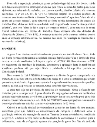 15.5
Frustrada a negociação coletiva, as partes poderão eleger árbitros (§ 1º do art. 114 da
CF). Não sendo possível a arbitragem, inclusive pela recusa de uma das partes, poderá ser
ajuizado, nos tribunais do trabalho, de comum acordo, dissídio coletivo de natureza
econômica (§ 2º do art. 114 da CF). Os tribunais julgarão os dissídios coletivos de
natureza econômica mediante a famosa “sentença normativa”, que tem “alma de lei e
corpo de decisão judicial”, com natureza de fonte formal heterônoma do direito do
trabalho. Caso eleito um árbitro, sua decisão será corporificada numa “sentença arbitral
coletiva”, que tem “alma de lei e corpo de sentença arbitral”, com natureza de fonte
formal heterônoma do direito do trabalho. Essas decisões não são dotadas de
ultratividade (Súmula 277 do TST). A sentença normativa pode durar no máximo quatro
anos. A sentença arbitral coletiva, no máximo dois anos (por analogia às convenções e
aos acordos coletivos).
GREVE
A greve é um direito constitucionalmente garantido aos trabalhadores. O art. 9º da
CF é uma norma constitucional de eficácia contida. Significa dizer que o direito de greve
deve ser exercido nos limites da lei que a regula: a Lei 7.783/1989. Recentemente, o STF,
no julgamento de mandado de injunção, determinou a aplicação desta lei também aos
servidores públicos, até que seja editada e publicada a lei específica prevista na
Constituição Federal.
Nos termos da Lei 7.783/1989, é assegurado o direito de greve, competindo aos
trabalhadores decidir sobre a oportunidade de exercê-lo e sobre os interesses que devam
por meio dele defender. A greve corresponde à suspensão coletiva, temporária e pacífica,
total ou parcial, da prestação de serviços. Greve virulenta é greve abusiva.
A greve tem que ser precedida de tentativa de negociação. Greve deflagrada sem
tentativa prévia de negociação é greve abusiva. Os empregadores devem ser notificados,
com antecedência mínima de 48 horas, da paralisação. Em se tratando de greve que atinja
serviços considerados essenciais (art. 10 da Lei 7.783/1989), os empregadores e os usuários
do serviço deverão ser avisados com antecedência mínima de 72 horas.
Caberá à entidade sindical correspondente convocar, na forma do seu estatuto,
assembleia geral que definirá as reivindicações da categoria e deliberará sobre a
paralisação coletiva da prestação de serviços. Trata-se de uma assembleia extraordinária
de greve. O estatuto deverá prever as formalidades de convocação e o quorum para a
deliberação, tanto da deflagração quanto da cessação da greve. Na falta de entidade
 