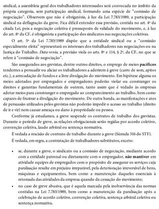 •
•
sindical, a assembleia geral dos trabalhadores interessados será convocada no âmbito da
própria categoria, sem participação sindical, formando uma espécie de “comissão de
negociação”. Observem que não é obrigatória, à luz da Lei 7.783/1989, a participação
sindical na deflagração da greve. Fica difícil entender essa previsão, contida no art. 4º da
citada Lei, pois a negociação coletiva é pressuposto de validade do movimento, e, à luz
do art. 8º da CF, é obrigatória a participação dos sindicatos nas negociações coletivas.
O art. 5º da Lei 7.783/1989 dispõe que a entidade sindical ou a “comissão
especialmente eleita” representará os interesses dos trabalhadores nas negociações ou na
Justiça do Trabalho. Data venia, a previsão viola os arts. 8º e 114, § 2º, da CF, no que se
refere à “comissão de negociação”.
São assegurados aos grevistas, dentre outros direitos, o emprego de meios pacíficos
tendentes a persuadir ou aliciar os trabalhadores a aderirem à greve (carro de som, apitos
etc.), a arrecadação de fundos e a livre divulgação do movimento. Em hipótese alguma os
meios adotados por empregados e empregadores poderão violar ou constranger os
direitos e garantias fundamentais de outrem, tanto assim que é vedado às empresas
adotar meios para constranger o empregado ao comparecimento ao trabalho, bem como
capazes de frustrar a divulgação do movimento. De outra banda, as manifestações e atos
de persuasão utilizados pelos grevistas não poderão impedir o acesso ao trabalho (direito
de ir e vir) nem causar ameaça ou dano à propriedade ou pessoa.
Conforme já estudamos, a greve suspende os contratos de trabalho dos grevistas.
Durante o período de greve, as relações obrigacionais serão regidas por acordo coletivo,
convenção coletiva, laudo arbitral ou sentença normativa.
É vedada a rescisão de contrato de trabalho durante a greve (Súmula 316 do STF).
É vedada, em regra, a contratação de trabalhadores substitutos, exceto:
se, durante a greve, o sindicato ou a comissão de negociação, mediante acordo
com a entidade patronal ou diretamente com o empregador, não mantiver em
atividade equipes de empregados com o propósito de assegurar os serviços cuja
paralisação resulte em prejuízo irreparável, pela deterioração irreversível de bens,
máquinas e equipamentos, bem como a manutenção daqueles essenciais à
retomada das atividades da empresa quando da cessação do movimento;
no caso de greve abusiva, que é aquela marcada pela inobservância das normas
contidas na Lei 7.783/1989, bem como a manutenção da paralisação após a
celebração de acordo coletivo, convenção coletiva, sentença arbitral coletiva ou
sentença normativa.
 