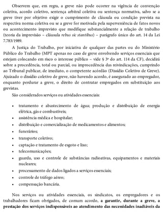 •
•
•
•
•
•
•
•
•
•
•
Observem que, em regra, a greve não pode ocorrer na vigência de convenção
coletiva, acordo coletivo, sentença arbitral coletiva ou sentença normativa, salvo se a
greve tiver por objetivo exigir o cumprimento de cláusula ou condição prevista na
respectiva norma coletiva ou se a greve for motivada pela superveniência de fatos novos
ou acontecimento imprevisto que modifique substancialmente a relação de trabalho
(teoria da imprevisão – cláusula rebus sic stantibus) – parágrafo único do art. 14 da Lei
7.783/1989.
A Justiça do Trabalho, por iniciativa de qualquer das partes ou do Ministério
Público do Trabalho (MPT apenas no caso de greve envolvendo serviços essenciais que
estejam colocando em risco o interesse público – vide § 3º do art. 114 da CF), decidirá
sobre a procedência, total ou parcial, ou improcedência das reivindicações, cumprindo
ao Tribunal publicar, de imediato, o competente acórdão (Dissídio Coletivo de Greve).
Ajuizado o dissídio coletivo de greve, não havendo acordo, é assegurado ao empregador,
enquanto perdurar a greve, o direito de contratar empregados em substituição aos
grevistas.
São considerados serviços ou atividades essenciais:
tratamento e abastecimento de água; produção e distribuição de energia
elétrica, gás e combustíveis;
assistência médica e hospitalar;
distribuição e comercialização de medicamentos e alimentos;
funerários;
transporte coletivo;
captação e tratamento de esgoto e lixo;
telecomunicações;
guarda, uso e controle de substâncias radioativas, equipamentos e materiais
nucleares;
processamento de dados ligados a serviços essenciais;
controle de tráfego aéreo;
compensação bancária.
Nos serviços ou atividades essenciais, os sindicatos, os empregadores e os
trabalhadores ficam obrigados, de comum acordo, a garantir, durante a greve, a
prestação dos serviços indispensáveis ao atendimento das necessidades inadiáveis da
 