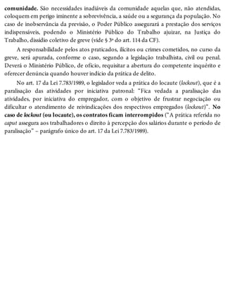 comunidade. São necessidades inadiáveis da comunidade aquelas que, não atendidas,
coloquem em perigo iminente a sobrevivência, a saúde ou a segurança da população. No
caso de inobservância da previsão, o Poder Público assegurará a prestação dos serviços
indispensáveis, podendo o Ministério Público do Trabalho ajuizar, na Justiça do
Trabalho, dissídio coletivo de greve (vide § 3º do art. 114 da CF).
A responsabilidade pelos atos praticados, ilícitos ou crimes cometidos, no curso da
greve, será apurada, conforme o caso, segundo a legislação trabalhista, civil ou penal.
Deverá o Ministério Público, de ofício, requisitar a abertura do competente inquérito e
oferecer denúncia quando houver indício da prática de delito.
No art. 17 da Lei 7.783/1989, o legislador veda a prática do locaute (lockout), que é a
paralisação das atividades por iniciativa patronal: “Fica vedada a paralisação das
atividades, por iniciativa do empregador, com o objetivo de frustrar negociação ou
dificultar o atendimento de reivindicações dos respectivos empregados (lockout)”. No
caso de lockout (ou locaute), os contratos ficam interrompidos (“A prática referida no
caput assegura aos trabalhadores o direito à percepção dos salários durante o período de
paralisação” – parágrafo único do art. 17 da Lei 7.783/1989).
 