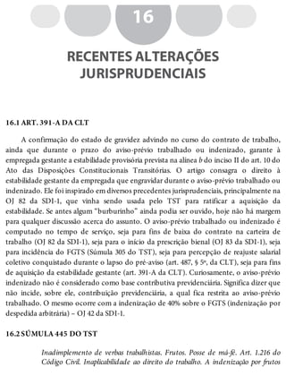 16.1
16.2
16
RECENTES ALTERAÇÕES
JURISPRUDENCIAIS
ART. 391-A DA CLT
A confirmação do estado de gravidez advindo no curso do contrato de trabalho,
ainda que durante o prazo do aviso-prévio trabalhado ou indenizado, garante à
empregada gestante a estabilidade provisória prevista na alínea b do inciso II do art. 10 do
Ato das Disposições Constitucionais Transitórias. O artigo consagra o direito à
estabilidade gestante da empregada que engravidar durante o aviso-prévio trabalhado ou
indenizado. Ele foi inspirado em diversos precedentes jurisprudenciais, principalmente na
OJ 82 da SDI-1, que vinha sendo usada pelo TST para ratificar a aquisição da
estabilidade. Se antes algum “burburinho” ainda podia ser ouvido, hoje não há margem
para qualquer discussão acerca do assunto. O aviso-prévio trabalhado ou indenizado é
computado no tempo de serviço, seja para fins de baixa do contrato na carteira de
trabalho (OJ 82 da SDI-1), seja para o início da prescrição bienal (OJ 83 da SDI-1), seja
para incidência do FGTS (Súmula 305 do TST), seja para percepção de reajuste salarial
coletivo conquistado durante o lapso do pré-aviso (art. 487, § 5º, da CLT), seja para fins
de aquisição da estabilidade gestante (art. 391-A da CLT). Curiosamente, o aviso-prévio
indenizado não é considerado como base contributiva previdenciária. Significa dizer que
não incide, sobre ele, contribuição previdenciária, a qual fica restrita ao aviso-prévio
trabalhado. O mesmo ocorre com a indenização de 40% sobre o FGTS (indenização por
despedida arbitrária) – OJ 42 da SDI-1.
SÚMULA 445 DO TST
Inadimplemento de verbas trabalhistas. Frutos. Posse de má-fé. Art. 1.216 do
Código Civil. Inaplicabilidade ao direito do trabalho. A indenização por frutos
 