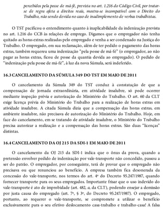 16.3
16.4
percebidos pela posse de má-fé, prevista no art. 1.216 do Código Civil, por tratar-
se de regra afeta a direitos reais, mostra-se incompatível com o Direito do
Trabalho, não sendo devida no caso de inadimplemento de verbas trabalhistas.
O TST pacificou o entendimento quanto à inaplicabilidade da indenização prevista
no art. 1.216 do CCB às relações de emprego. Digamos que o empregador não tenha
quitado as horas extras realizadas pelo empregado e venha a ser condenado na Justiça do
Trabalho. O empregado, em sua reclamação, além de ter pedido o pagamento das horas
extras, também requereu uma indenização “pela posse de má-fé” (o empregador, ao não
pagar as horas extras, ficou de posse da quantia devida ao empregado). O pedido de
“indenização pela posse de má-fé”, à luz da nova Súmula, será indeferido.
CANCELAMENTO DA SÚMULA 349 DO TST EM MAIO DE 2011
O cancelamento da Súmula 349 do TST conduz à constatação de que a
compensação de jornada extraordinária, em atividade insalubre, só pode ocorrer
mediante inspeção prévia e autorização do Ministério do Trabalho. O art. 60 da CLT
exige licença prévia do Ministério do Trabalho para a realização de horas extras em
atividade insalubre. A citada Súmula dizia que a compensação das horas extras, em
ambiente insalubre, não precisava de autorização do Ministério do Trabalho. Hoje, em
face do cancelamento, em se tratando de atividade insalubre, o Ministério do Trabalho
precisa autorizar a realização e a compensação das horas extras. São duas “licenças”
distintas.
CANCELAMENTO DA OJ 215 DA SDI-1 EM MAIO DE 2011
O cancelamento da OJ 215 da SDI-1 indica que o ônus da prova, quando a
pretensão envolver pedido de indenização por vale-transporte não concedido, passou a
ser do patrão. O empregador, por conseguinte, terá de provar que o empregado não
precisava ou que renunciou ao benefício. A empresa também fica desonerada da
concessão do vale-transporte, nos termos do art. 4º do Decreto 95.247/1987, quando
fornecer transporte para os seus empregados. Importante frisar que o uso indevido do
vale-transporte é ato de improbidade (art. 482, a, da CLT), podendo ensejar a demissão
por justa causa do empregado (art. 7º, § 3º, do Decreto 95.247/1987). O empregado,
portanto, ao requerer o vale-transporte, se compromete a utilizar o benefício
exclusivamente para o seu efetivo deslocamento casa-trabalho e trabalho-casa! A falsa
 