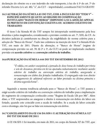 16.5
16.6
16.7
declaração do obreiro ou o uso indevido do vale-transporte, à luz do § 3º do art. 7º do
referido Decreto (c/c art. 482, “a”, da CLT – improbidade), constituem FALTA GRAVE!
ALTERAÇÃO DA SÚMULA 85 DO TST, COM A INCLUSÃO DO “ITEM V” –
ESPECIFICAMENTE QUANTO AO REGIME DE COMPENSAÇÃO
INTITULADO “BANCO DE HORAS” (IMPONDO A SUA ADOÇÃO APENAS
SE PREVISTO EM CONVENÇÃO COLETIVA OU ACORDO COLETIVO DE
TRABALHO)
O item I da Súmula 85 do TST sempre foi interpretado restritivamente pela boa
doutrina e pelos magistrados, considerando a previsão contida no art. 7º, XIII, da CF. As
decisões judiciais já caminhavam na direção da exigibilidade de norma coletiva para a
adoção do “Banco de Horas”. Tudo isso culminou na inserção do item V à Súmula 85 do
TST, em maio de 2011. Diante da alteração, o “Banco de Horas” (regime de
compensação previsto no art. 59, §§ 2º e 3º, da CLT) só pode ser implantado mediante
previsão em acordo coletivo ou convenção coletiva de trabalho.
PUBLICAÇÃO DA SÚMULA 444 DO TST EM SETEMBRO DE 2012
“É válida, em caráter excepcional, a jornada de doze horas de trabalho por trinta
e seis de descanso, prevista em lei ou ajustada exclusivamente mediante acordo
coletivo de trabalho ou convenção coletiva de trabalho, assegurada a
remuneração em dobro dos feriados trabalhados. O empregado não tem direito
ao pagamento de adicional referente ao labor prestado na décima primeira e
décima segunda horas”.
Seguindo a mesma tendência adotada para o “Banco de Horas”, o TST passou a
exigir acordo coletivo de trabalho ou convenção coletiva de trabalho para a implantação
do regimento de compensação conhecido como “Regime de Escala 12h por 36h”. Além
disso, o TST surpreendeu ao assegurar o direito à remuneração em dobro do labor em
feriado, quando este coincidir com a escala de trabalho. Se a escala de labor coincidir
com o domingo, não há que se falar em remuneração em dobro.
CANCELAMENTO DA OJ 156 DA SDI-1 E ALTERAÇÃO DA SÚMULA 327
DO TST EM MAIO DE 2011
A OJ 156 SDI-1 foi inserida, em maio de 2011, no corpo da Súmula 327 do TST, que
 