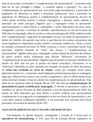 16.8
trata de prescrição envolvendo a “complementação de aposentadoria”. A previsão nada
mais faz do que prestigiar o adágio: “o acessório seguirá o principal”. No caso de
complementação de aposentadoria que vem sendo paga normalmente, a pretensão de
pagamento de diferenças se sujeita à prescrição quinquenal. Caso a pretensão de
pagamento de diferenças, quanto à complementação de aposentadoria, decorra de
verbas jamais recebidas durante a relação empregatícia, a situação muda, valendo a
prescrição do título principal. Digamos que o empregado tenha se aposentado
espontaneamente e, meses depois, o empregador o tenha dispensado sem justa causa,
extinguindo, com isso, o contrato de trabalho, especificamente no mês de fevereiro de
2010. Esse ex-empregado, além de receber o valor mensal pago pelo INSS, também recebe
uma “complementação”, paga pelo ex-empregador ou por um fundo de aposentação (o
direito do trabalho não garante essa verba, a qual decorre de normas costumeiras, tais
como regulamento empresarial, acordo coletivo, convenção coletiva etc.). Bom, a contar
da extinção contratual (fevereiro de 2010), começou a correr a prescrição bienal. Essa
prescrição, também chamada de “fatal”, não alcança a “complementação de
aposentadoria”. Significa dizer que o empregado, mesmo depois de dois anos da extinção
do pacto, poderá ajuizar reclamação para discutir “diferenças” decorrentes da
“complementação de aposentadoria” (digamos que ele propôs reclamação trabalhista em
janeiro de 2014; não há que se pensar em bienal prescrição). Entretanto, se as
“diferenças” discutidas na ação, ajuizada, por exemplo, em janeiro de 2014, decorrerem
de verbas não recebidas no curso da relação, como, por exemplo, horas extras,
adicional noturno etc., a pretensão estará fulminada pela bienal prescrição (o empregado
alega que realizava horas extras e não recebia o pagamento e que os valores dessas horas
extras deveriam integrar a base de cálculo da complementação de aposentadoria). Não
deixa de ser oportuno falar da Súmula 326 do TST. Ela trata da complementação de
aposentadoria jamais recebida pelo empregado. O obreiro se aposentou e parou de
trabalhar, no mês de fevereiro de 2010, passando a viver da aposentadoria do INSS. Em
janeiro de 2014, descobriu que teria direito a receber também uma aposentadoria
complementar (a ser paga pelo ex-empregador ou por um fundo de aposentação) e, por
conta disso, ajuizou reclamação trabalhista. A sua pretensão será soterrada pela bienal
prescrição, nos termos da Súmula 326 do TST.
CANCELAMENTO DA OJ 273 DA SDI-1 EM MAIO DE 2011
Cancelamento de grande impacto, consagrando a jornada de 6 horas para os
operadores de telemarketing. O TST, para fins de jornada laboral, equiparou os
 