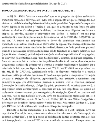 16.9
operadores de telemarketing aos telefonistas (art. 227 da CLT).
CANCELAMENTO DA OJ 301 DA SDI-1 EM MAIO DE 2011
A OJ 301 SDI-1 “deixava a entender” que o empregado, ao ajuizar reclamação
trabalhista pleiteando diferenças de FGTS, sob o argumento de que o empregador não
efetuou a totalidade dos depósitos fundiários, teria que definir “o período” em que não
houve depósitos ou definir o “período” em que os depósitos foram feitos em valor
inferior ao devido. Os advogados de defesa, com fulcro nessa filigrana, suscitavam a
inépcia da exordial, quando o empregado não definia “o período” em sua peça
vestibular. Seu cancelamento foi muito bem-vindo! A Lei do FGTS (Lei 8.036/1990), em
seu art. 17, impõe aos empregadores o dever de comunicar mensalmente aos
trabalhadores os valores recolhidos ao FGTS, além de repassar-lhes todas as informações
pertinentes às suas contas vinculadas. Inarredável, dessarte, o fardo probante patronal
quando a lide alcançar diferenças fundiárias, sendo facultado ao obreiro definir ou não
(especificar ou não) o(s) período(s) referente(s) às alardeadas pendências. O empregador,
ao asseverar, na contestação, que “não há diferenças”, assumirá, com pueril singeleza, o
ônus de provar o fato extintivo e/ou impeditivo do direito do autor, devendo juntar
documentos capazes de comprovar o correto e regular recolhimento fundiário ou a
existência de fato que justifique a lacuna – art. 373, II, do CPC/2015, correspondente ao
art. 333, II, do CPC/1973. Apresentando todos os depósitos realizados e o extrato
analítico emitido pela Caixa Econômica Federal, o empregador terá o prazo de ver o juiz
declarar a extinção da obrigação. Apresentando, por exemplo, documentos que
comprovem que, em determinado período, o obreiro teve o contrato suspenso
(percepção de auxílio-doença, código 31; prisão processual do obreiro; greve etc.), o
empregador estará comprovando a existência de um fato impeditivo do direito do
reclamante, desonerando-se, por conseguinte, da obrigação. Quando o contrato está
suspenso, não há recolhimento de FGTS, salvo em duas situações previstas no art. 15, §
5º, da Lei 8.036/1990 e no art. 28 do Decreto 99.684/1990: Serviço Militar Obrigatório e
Percepção do Benefício Previdenciário Auxílio-Doença Acidentário (código 91), pago
pelo INSS em face de acidente do trabalho sofrido pelo empregado.
Durante a licença-maternidade e a licença-aborto, o FGTS também deve ser
depositado. Esses dois casos, entrementes, são considerados como de “interrupção do
contrato de trabalho”, à luz de posição consolidada de ilustres doutrinadores. No caso
de interrupção do contrato, o FGTS deve ser recolhido normalmente. É o que ocorre na
 