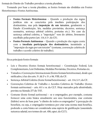 •
•
•
•
•
•
•
formais do Direito do Trabalho prevalece a teoria pluralista.
Tomando por base a teoria pluralista, as fontes formais são divididas em Fontes
Heterônomas e Fontes Autônomas.
Fontes Formais Heterônomas – Quando a produção das regras
jurídicas não se caracteriza pela imediata participação dos
destinatários, mas pela imposição de um terceiro, geralmente o
Estado (Constituição, leis, medidas provisórias, decretos, sentença
normativa, sentença arbitral coletiva, portarias etc.). No caso da
sentença arbitral coletiva, a “imposição” vem do árbitro, livremente
escolhido pelas partes (art. 114, § 1º, da CF).
Fontes Formais Autônomas – Quando a produção das regras conta
com a imediata participação dos destinatários, inexistindo a
“imposição da regra por um terceiro” (costume, convenção coletiva de
trabalho e acordo coletivo de trabalho).
Eis as principais fontes formais:
Leis e Decretos (fontes formais heterônomas) – Constituição Federal, Leis
Complementares, Leis Ordinárias, Medidas Provisórias, Decretos, Portarias etc.
Tratados e Convenções Internacionais (fontes formais heterônomas), desde que
ratificados, à luz dos arts. 5º, §§ 2º e 3º, e 84, VIII, da CF.
Sentença Arbitral Coletiva (fonte formal heterônoma) – art. 114, § 1º, da CF.
Convenções Coletivas de Trabalho e Acordos Coletivos de Trabalho (fontes
formais autônomas) – arts. 611 e ss. da CLT. Hoje marcados pela ultratividade,
prevista na Súmula 277 do TST.
Costume (fonte formal autônoma) – se o empregador, por exemplo, costuma
fornecer uma cesta básica anualmente aos seus funcionários, esse costume
(hábito) serve de base para “o direito de todos os empregados” à percepção do
benefício, ou seja, o empregador terminou por criar uma norma mais benéfica,
podendo a cesta básica ser considerada uma espécie de gratificação (assumindo
natureza salarial, nos termos do art. 458, caput, da CLT).
 