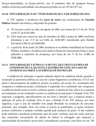 16.10
a)
b)
c)
16.11
licença-maternidade, na licença-aborto, nos 15 primeiros dias de qualquer licença
médica, na licença-paternidade, nas situações previstas no art. 473 da CLT etc.
NOVA REDAÇÃO À OJ 7 TP EM MAIO DE 2011 E EM MARÇO DE 2016
O TST regulou a incidência dos juros de mora nas condenações da Fazenda
Pública, fixando três índices, a depender do período:
1% (um por cento) ao mês, até agosto de 2001, nos termos do § 1º do art. 39 da
Lei 8.177, de 01.03.1991;
0,5% (meio por cento) ao mês, de setembro de 2001 a junho de 2009, conforme
determina o art. 1º-F da Lei 9.494, de 10.09.1997, introduzido pela Medida
Provisória 2.180-35, de 24.08.2001;
a partir de 30 de junho de 2009, atualizam-se os débitos trabalhistas da Fazenda
Pública, mediante a incidência dos índices oficiais de remuneração básica e juros
aplicados à caderneta de poupança, por força do art. 5º da Lei 11.960, de
29.06.2009.
NOVA REDAÇÃO À SÚMULA 74 DO TST, QUE TRATA DA PENA DE
CONFISSÃO FICTA, QUANTO À MATÉRIA DE FATO, NO CASO DE
AUSÊNCIA DA PARTE À AUDIÊNCIA DE INSTRUÇÃO
A audiência de instrução é aquela realizada depois da audiência inicial, quando o
reclamado já apresentou defesa, no caso de o juízo fragmentar as audiências. A CLT não
prevê o fracionamento da audiência, porém, na prática, ele ocorre. Se o reclamante não
comparece à audiência inicial, a reclamação é arquivada. Se o reclamado não comparece
à audiência inicial, torna-se revel e confesso quanto à matéria de fato. Mas e se a ausência
do reclamante ou do reclamado ocorrer na audiência de instrução? A Súmula 74 do TST
responde a pergunta, especificamente no seu item I, dizendo que a ausência atrairá a
aplicação da pena de confissão ficta. O que a Súmula 74 do TST destaca, nos itens
seguintes, é que o juiz do trabalho tem ampla liberdade na condução do processo,
podendo, por exemplo, levar em conta as provas já produzidas, as quais, inclusive,
podem confrontar a própria confissão gerada pela ausência da parte. O juiz também
pode indeferir a produção probatória, quer da parte confessa, quer da outra, sem que
isso caracterize cerceamento do direito de defesa (o advogado que requereu a
oportunidade de produzir a prova deve, naturalmente, protestar, com fulcro no art. 795
 