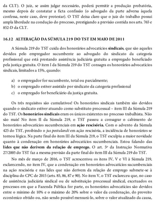 16.12
a)
b)
c)
da CLT). O juiz, se assim julgar necessário, poderá permitir a produção probatória,
mesmo depois de constatar a ficta confissão (o advogado da parte adversa àquela
confessa, neste caso, deve protestar). O TST deixa claro que o juiz do trabalho possui
ampla liberdade na condução do processo, prestigiando a previsão contida nos arts. 765 e
852-D da CLT.
ALTERAÇÃO DA SÚMULA 219 DO TST EM MAIO DE 2011
A Súmula 219 do TST cuida dos honorários advocatícios sindicais, que são aqueles
devidos pelo empregador sucumbente ao advogado do sindicato da categoria
profissional que está prestando assistência judiciária gratuita a empregado beneficiado
pela justiça gratuita. O item I da Súmula 219 do TST consagra os honorários advocatícios
sindicais, limitados a 15%, quando:
o empregador for sucumbente, total ou parcialmente;
o empregado estiver assistido por sindicato da categoria profissional
o empregado for beneficiário da justiça gratuita.
Os três requisitos são cumulativos! Os honorários sindicais também são devidos
quando o sindicato estiver atuando como substituto processual – item III da Súmula 219
do TST. Os honorários sindicais eram os únicos existentes no processo trabalhista. Não
são mais! No item II da Súmula 219, o TST passou a consagrar o cabimento de
honorários advocatícios sucumbenciais em ação rescisória. Com o advento da Súmula
425 do TST, proibindo o jus postulandi em ação rescisória, a incidência de honorários se
tornou lógica. Na parte final do item III da Súmula 219, o TST esculpiu a maior novidade
quanto à condenação em honorários advocatícios sucumbenciais. Estou falando das
lides que não derivem da relação de emprego. O art. 5º da Instrução Normativa
27/2005 do TST faz a mesma previsão da parte final do item III da Súmula 219 do TST.
No mês de março de 2016, o TST acrescentou os itens IV, V e VI à Súmula 219,
esclarecendo, no item IV, que a condenação em honorários advocatícios sucumbenciais
na ação rescisória e nas lides que não derivem da relação de emprego submete-se à
disciplina do CPC de 2015 (arts. 85, 86, 87 e 90). No item V, o TST esclareceu que, no caso
de assistência judiciária sindical ou de substituição processual sindical, excetuados os
processos em que a Fazenda Pública for parte, os honorários advocatícios são devidos
entre o mínimo de 10% e o máximo de 20% sobre o valor da condenação, do proveito
econômico obtido ou, não sendo possível mensurá-lo, sobre o valor atualizado da causa,
 