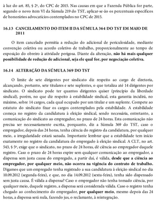 16.13
16.14
à luz do art. 85, § 2º, do CPC de 2015. Nas causas em que a Fazenda Pública for parte,
segundo o novo item VI da Súmula 219 do TST, aplicar-se-ão os percentuais específicos
de honorários advocatícios contemplados no CPC de 2015.
CANCELAMENTO DO ITEM II DA SÚMULA 364 DO TST EM MAIO DE
2011
O item cancelado permitia a redução do adicional de periculosidade, mediante
convenção coletiva ou acordo coletivo de trabalho, proporcionalmente ao tempo de
exposição do obreiro à atividade perigosa. Diante da alteração, não há mais qualquer
possibilidade de redução de adicional, seja ele qual for, por negociação coletiva.
ALTERAÇÃO DA SÚMULA 369 DO TST
O limite de sete dirigentes por sindicato diz respeito ao cargo de diretoria,
alcançando, portanto, sete titulares e sete suplentes, o que totaliza até 14 dirigentes por
sindicato. O sindicato pode ter quantos dirigentes quiser (princípio da liberdade
sindical), porém, no que diz respeito à estabilidade sindical, esta garantia incidirá, no
máximo, sobre 14 cargos, cada qual ocupado por um titular e um suplente. Compete ao
estatuto do sindicato fixar os cargos contemplados pela estabilidade. A estabilidade
começa no registro da candidatura à eleição sindical, sendo necessária, entretanto, a
comunicação do sindicato ao empregador, no prazo de 24 horas. Esta comunicação não
precisa ser necessariamente escrita, porquanto, diz a Súmula 369 do TST, caso o
empregador, depois das 24 horas, tenha ciência do registro da candidatura, por qualquer
meio, a irregularidade estará sanada. Importante lembrar que a estabilidade tem início
exatamente no registro da candidatura do empregado à eleição sindical. A CLT, no art.
543, § 5º, exige que o sindicato, no prazo de 24 horas, dê ciência ao empregador daquele
registro. Caso o prazo de 24 horas expire sem qualquer comunicação ao empregador, a
dispensa sem justa causa do empregado, a partir daí, é válida, desde que a ciência ao
empregador, por qualquer meio, não ocorra na vigência do contrato de trabalho.
Digamos que um empregado tenha registrado a sua candidatura à eleição sindical no dia
10.09.2012 (segunda-feira), e que, no dia 14.09.2012 (sexta-feira), tenha sido dispensado
sem justa causa. É válida a dispensa? Caso o empregador não tenha tomado ciência, por
qualquer meio, daquele registro, a dispensa será considerada válida. Caso o registro tenha
chegado ao conhecimento do empregador, por qualquer meio, mesmo depois das 24
horas, a dispensa será nula, fazendo jus, o reclamante, à reintegração.
 