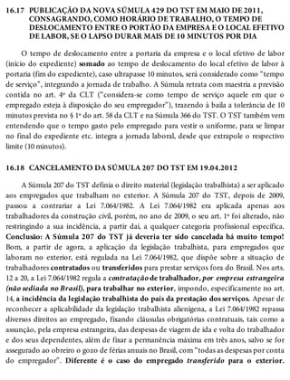 16.17
16.18
PUBLICAÇÃO DA NOVA SÚMULA 429 DO TST EM MAIO DE 2011,
CONSAGRANDO, COMO HORÁRIO DE TRABALHO, O TEMPO DE
DESLOCAMENTO ENTRE O PORTÃO DA EMPRESA E O LOCAL EFETIVO
DE LABOR, SE O LAPSO DURAR MAIS DE 10 MINUTOS POR DIA
O tempo de deslocamento entre a portaria da empresa e o local efetivo de labor
(início do expediente) somado ao tempo de deslocamento do local efetivo de labor à
portaria (fim do expediente), caso ultrapasse 10 minutos, será considerado como “tempo
de serviço”, integrando a jornada de trabalho. A Súmula retrata com maestria a previsão
contida no art. 4º da CLT (“considera-se como tempo de serviço aquele em que o
empregado esteja à disposição do seu empregador”), trazendo à baila a tolerância de 10
minutos prevista no § 1º do art. 58 da CLT e na Súmula 366 do TST. O TST também vem
entendendo que o tempo gasto pelo empregado para vestir o uniforme, para se limpar
no final do expediente etc. integra a jornada laboral, desde que extrapole o respectivo
limite (10 minutos).
CANCELAMENTO DA SÚMULA 207 DO TST EM 19.04.2012
A Súmula 207 do TST definia o direito material (legislação trabalhista) a ser aplicado
aos empregados que trabalham no exterior. A Súmula 207 do TST, depois de 2009,
passou a contrariar a Lei 7.064/1982. A Lei 7.064/1982 era aplicada apenas aos
trabalhadores da construção civil, porém, no ano de 2009, o seu art. 1º foi alterado, não
restringindo a sua incidência, a partir daí, a qualquer categoria profissional específica.
Conclusão: A Súmula 207 do TST já deveria ter sido cancelada há muito tempo!
Bom, a partir de agora, a aplicação da legislação trabalhista, para empregados que
laboram no exterior, está regulada na Lei 7.064/1982, que dispõe sobre a situação de
trabalhadores contratados ou transferidos para prestar serviços fora do Brasil. Nos arts.
12 a 20, a Lei 7.064/1982 regula a contratação de trabalhador, por empresa estrangeira
(não sediada no Brasil), para trabalhar no exterior, impondo, especificamente no art.
14, a incidência da legislação trabalhista do país da prestação dos serviços. Apesar de
reconhecer a aplicabilidade da legislação trabalhista alienígena, a Lei 7.064/1982 repassa
diversos direitos ao empregado, fixando cláusulas obrigatórias contratuais, tais como a
assunção, pela empresa estrangeira, das despesas de viagem de ida e volta do trabalhador
e dos seus dependentes, além de fixar a permanência máxima em três anos, salvo se for
assegurado ao obreiro o gozo de férias anuais no Brasil, com “todas as despesas por conta
do empregador”. Diferente é o caso do empregado transferido para o exterior.
 