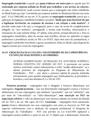 16.19
Empregado transferido é aquele que passa a laborar em outro país ou aquele que foi
contratado por empresa sediada no Brasil para trabalhar a seu serviço no exterior,
ou seja, a “transferência” pode ocorrer mesmo que o empregado não tenha trabalhado
no Brasil, basta que seja “contratado por empresa sediada no Brasil para laborar em outro
país”. A Lei 7.064/1982, no seu art. 3º, II, quanto ao empregado transferido, prevê que a
aplicação da legislação trabalhista brasileira é possível, “desde que mais favorável do que
a legislação territorial, no conjunto de normas e em relação a cada matéria”. A
previsão nada mais é do que a consagração, para o caso, da teoria do conglobamento
mitigado ou “por instituto”, prestigiando a norma mais benéfica, observando-se o
tratamento de cada matéria (férias, 13º salário, aviso-prévio, jornada laboral etc.). Para os
empregados transferidos, além da norma mais benéfica, devem ser aplicadas as regras
pertinentes à previdência social, ao PIS e ao FGTS. Após dois anos de permanência, o
empregado transferido terá direito a gozar, anualmente, férias no Brasil, cujas despesas de
viagem correrão por conta do empregador.
CRIAÇÃO DA OJ 413 DA SDI-1 EM FEVEREIRO DE 2012 (PRINCÍPIO DA
CO NDI ÇÃO MAIS BENÉFICA AO OBREIRO)
AUXÍLIO-ALIMENTAÇÃO. ALTERAÇÃO DA NATUREZA JURÍDICA.
NORMA COLETIVA OU ADESÃO AO PAT. A pactuação em norma
coletiva conferindo caráter indenizatório à verba “auxílio-alimentação” ou a
adesão posterior do empregador ao Programa de Alimentação do
Trabalhador – PAT – não altera a natureza salarial da parcela, instituída
anteriormente, para aqueles empregados que, habitualmente, já percebiam o
benefício, a teor das Súmulas 51, I, e 241 do TST.
Primeira premissa – empregador não é obrigado a fornecer alimentação aos
empregados. Segunda premissa – caso um determinado empregador comece a fornecer
alimentação aos seus empregados, seja mediante “quentinha”, seja em “refeitório”, seja
por meio de “vale-refeição” ou “ticket-alimentação”, sem inscrição no PAT ou
negociação coletiva, o valor da alimentação terá natureza salarial, nos termos da Súmula
241 do TST e do art. 458, caput, da CLT. Conclusão – empregador bem assessorado
jamais fornece alimentação aos seus empregados sem antes se inscrever no PAT ou
negociar coletivamente com o sindicato da categoria profissional. O Programa de
Alimentação do Trabalhador – PAT está previsto na Lei 6.321/1976 (aplicável a
empregador pessoa jurídica), a qual, no seu art. 3º, dispõe que a alimentação, fornecida
 