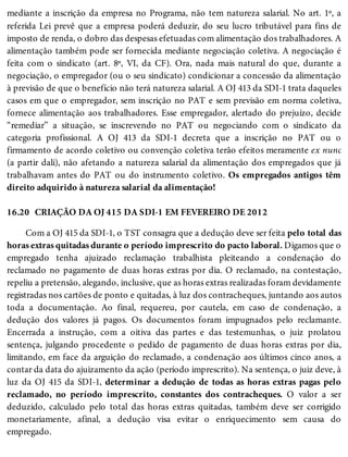 16.20
mediante a inscrição da empresa no Programa, não tem natureza salarial. No art. 1º, a
referida Lei prevê que a empresa poderá deduzir, do seu lucro tributável para fins de
imposto de renda, o dobro das despesas efetuadas com alimentação dos trabalhadores. A
alimentação também pode ser fornecida mediante negociação coletiva. A negociação é
feita com o sindicato (art. 8º, VI, da CF). Ora, nada mais natural do que, durante a
negociação, o empregador (ou o seu sindicato) condicionar a concessão da alimentação
à previsão de que o benefício não terá natureza salarial. A OJ 413 da SDI-1 trata daqueles
casos em que o empregador, sem inscrição no PAT e sem previsão em norma coletiva,
fornece alimentação aos trabalhadores. Esse empregador, alertado do prejuízo, decide
“remediar” a situação, se inscrevendo no PAT ou negociando com o sindicato da
categoria profissional. A OJ 413 da SDI-1 decreta que a inscrição no PAT ou o
firmamento de acordo coletivo ou convenção coletiva terão efeitos meramente ex nunc
(a partir dali), não afetando a natureza salarial da alimentação dos empregados que já
trabalhavam antes do PAT ou do instrumento coletivo. Os empregados antigos têm
direito adquirido à natureza salarial da alimentação!
CRIAÇÃO DA OJ 415 DA SDI-1 EM FEVEREIRO DE 2012
Com a OJ 415 da SDI-1, o TST consagra que a dedução deve ser feita pelo total das
horas extras quitadas durante o período imprescrito do pacto laboral. Digamos que o
empregado tenha ajuizado reclamação trabalhista pleiteando a condenação do
reclamado no pagamento de duas horas extras por dia. O reclamado, na contestação,
repeliu a pretensão, alegando, inclusive, que as horas extras realizadas foram devidamente
registradas nos cartões de ponto e quitadas, à luz dos contracheques, juntando aos autos
toda a documentação. Ao final, requereu, por cautela, em caso de condenação, a
dedução dos valores já pagos. Os documentos foram impugnados pelo reclamante.
Encerrada a instrução, com a oitiva das partes e das testemunhas, o juiz prolatou
sentença, julgando procedente o pedido de pagamento de duas horas extras por dia,
limitando, em face da arguição do reclamado, a condenação aos últimos cinco anos, a
contar da data do ajuizamento da ação (período imprescrito). Na sentença, o juiz deve, à
luz da OJ 415 da SDI-1, determinar a dedução de todas as horas extras pagas pelo
reclamado, no período imprescrito, constantes dos contracheques. O valor a ser
deduzido, calculado pelo total das horas extras quitadas, também deve ser corrigido
monetariamente, afinal, a dedução visa evitar o enriquecimento sem causa do
empregado.
 