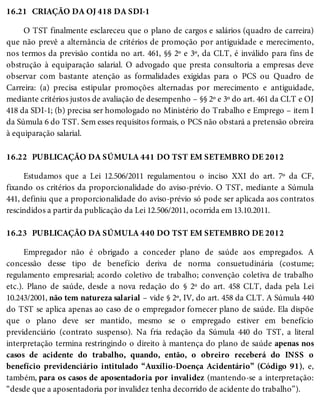 16.21
16.22
16.23
CRIAÇÃO DA OJ 418 DA SDI-1
O TST finalmente esclareceu que o plano de cargos e salários (quadro de carreira)
que não prevê a alternância de critérios de promoção por antiguidade e merecimento,
nos termos da previsão contida no art. 461, §§ 2º e 3º, da CLT, é inválido para fins de
obstrução à equiparação salarial. O advogado que presta consultoria a empresas deve
observar com bastante atenção as formalidades exigidas para o PCS ou Quadro de
Carreira: (a) precisa estipular promoções alternadas por merecimento e antiguidade,
mediante critérios justos de avaliação de desempenho – §§ 2º e 3º do art. 461 da CLT e OJ
418 da SDI-1; (b) precisa ser homologado no Ministério do Trabalho e Emprego – item I
da Súmula 6 do TST. Sem esses requisitos formais, o PCS não obstará a pretensão obreira
à equiparação salarial.
PUBLICAÇÃO DA SÚMULA 441 DO TST EM SETEMBRO DE 2012
Estudamos que a Lei 12.506/2011 regulamentou o inciso XXI do art. 7º da CF,
fixando os critérios da proporcionalidade do aviso-prévio. O TST, mediante a Súmula
441, definiu que a proporcionalidade do aviso-prévio só pode ser aplicada aos contratos
rescindidos a partir da publicação da Lei 12.506/2011, ocorrida em 13.10.2011.
PUBLICAÇÃO DA SÚMULA 440 DO TST EM SETEMBRO DE 2012
Empregador não é obrigado a conceder plano de saúde aos empregados. A
concessão desse tipo de benefício deriva de norma consuetudinária (costume;
regulamento empresarial; acordo coletivo de trabalho; convenção coletiva de trabalho
etc.). Plano de saúde, desde a nova redação do § 2º do art. 458 CLT, dada pela Lei
10.243/2001, não tem natureza salarial – vide § 2º, IV, do art. 458 da CLT. A Súmula 440
do TST se aplica apenas ao caso de o empregador fornecer plano de saúde. Ela dispõe
que o plano deve ser mantido, mesmo se o empregado estiver em benefício
previdenciário (contrato suspenso). Na fria redação da Súmula 440 do TST, a literal
interpretação termina restringindo o direito à mantença do plano de saúde apenas nos
casos de acidente do trabalho, quando, então, o obreiro receberá do INSS o
benefício previdenciário intitulado “Auxílio-Doença Acidentário” (Código 91), e,
também, para os casos de aposentadoria por invalidez (mantendo-se a interpretação:
“desde que a aposentadoria por invalidez tenha decorrido de acidente do trabalho”).
 