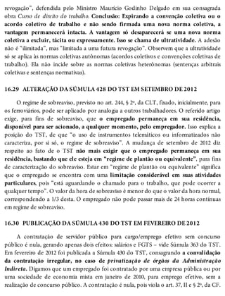 16.29
16.30
revogação”, defendida pelo Ministro Maurício Godinho Delgado em sua consagrada
obra Curso de direito do trabalho. Conclusão: Expirando a convenção coletiva ou o
acordo coletivo de trabalho e não sendo firmada uma nova norma coletiva, a
vantagem permanecerá intacta. A vantagem só desaparecerá se uma nova norma
coletiva a excluir, tácita ou expressamente. Isso se chama de ultratividade. A adesão
não é “ilimitada”, mas “limitada a uma futura revogação”. Observem que a ultratividade
só se aplica às normas coletivas autônomas (acordos coletivos e convenções coletivas de
trabalho). Ela não incide sobre as normas coletivas heterônomas (sentenças arbitrais
coletivas e sentenças normativas).
ALTERAÇÃO DA SÚMULA 428 DO TST EM SETEMBRO DE 2012
O regime de sobreaviso, previsto no art. 244, § 2º, da CLT, fixado, inicialmente, para
os ferroviários, pode ser aplicado por analogia a outros trabalhadores. O referido artigo
exige, para fins de sobreaviso, que o empregado permaneça em sua residência,
disponível para ser acionado, a qualquer momento, pelo empregador. Isso explica a
posição do TST, de que “o uso de instrumentos telemáticos ou informatizados não
caracteriza, por si só, o regime de sobreaviso”. A mudança de setembro de 2012 diz
respeito ao fato de o TST não mais exigir que o empregado permaneça em sua
residência, bastando que ele esteja em “regime de plantão ou equivalente”, para fins
de caracterização do sobreaviso. Estar em “regime de plantão ou equivalente” significa
que o empregado se encontra com uma limitação considerável em suas atividades
particulares, pois “está aguardando o chamado para o trabalho, que pode ocorrer a
qualquer tempo”. O valor da hora de sobreaviso é menor do que o valor da hora normal,
correspondendo a 1/3 desta. O empregado não pode passar mais de 24 horas contínuas
em regime de sobreaviso.
PUBLICAÇÃO DA SÚMULA 430 DO TST EM FEVEREIRO DE 2012
A contratação de servidor público para cargo/emprego efetivo sem concurso
público é nula, gerando apenas dois efeitos: salários e FGTS – vide Súmula 363 do TST.
Em fevereiro de 2012 foi publicada a Súmula 430 do TST, consagrando a convalidação
da contratação irregular, no caso de privatização de órgãos da Administração
Indireta. Digamos que um empregado foi contratado por uma empresa pública ou por
uma sociedade de economia mista em janeiro de 2010, para emprego efetivo, sem a
realização de concurso público. A contratação é nula, pois viola o art. 37, II e § 2º, da CF.
 
