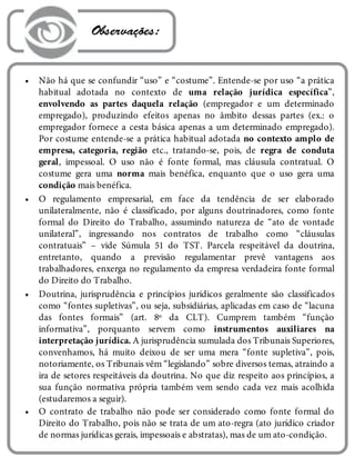 •
•
•
•
 Observações:
Não há que se confundir “uso” e “costume”. Entende-se por uso “a prática
habitual adotada no contexto de uma relação jurídica específica”,
envolvendo as partes daquela relação (empregador e um determinado
empregado), produzindo efeitos apenas no âmbito dessas partes (ex.: o
empregador fornece a cesta básica apenas a um determinado empregado).
Por costume entende-se a prática habitual adotada no contexto amplo de
empresa, categoria, região etc., tratando-se, pois, de regra de conduta
geral, impessoal. O uso não é fonte formal, mas cláusula contratual. O
costume gera uma norma mais benéfica, enquanto que o uso gera uma
condição mais benéfica.
O regulamento empresarial, em face da tendência de ser elaborado
unilateralmente, não é classificado, por alguns doutrinadores, como fonte
formal do Direito do Trabalho, assumindo natureza de “ato de vontade
unilateral”, ingressando nos contratos de trabalho como “cláusulas
contratuais” – vide Súmula 51 do TST. Parcela respeitável da doutrina,
entretanto, quando a previsão regulamentar prevê vantagens aos
trabalhadores, enxerga no regulamento da empresa verdadeira fonte formal
do Direito do Trabalho.
Doutrina, jurisprudência e princípios jurídicos geralmente são classificados
como “fontes supletivas”, ou seja, subsidiárias, aplicadas em caso de “lacuna
das fontes formais” (art. 8º da CLT). Cumprem também “função
informativa”, porquanto servem como instrumentos auxiliares na
interpretação jurídica. A jurisprudência sumulada dos Tribunais Superiores,
convenhamos, há muito deixou de ser uma mera “fonte supletiva”, pois,
notoriamente, os Tribunais vêm “legislando” sobre diversos temas, atraindo a
ira de setores respeitáveis da doutrina. No que diz respeito aos princípios, a
sua função normativa própria também vem sendo cada vez mais acolhida
(estudaremos a seguir).
O contrato de trabalho não pode ser considerado como fonte formal do
Direito do Trabalho, pois não se trata de um ato-regra (ato jurídico criador
de normas jurídicas gerais, impessoais e abstratas), mas de um ato-condição.
 