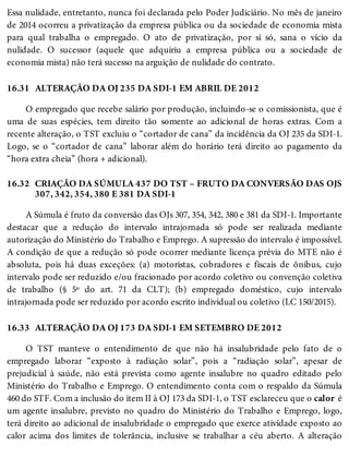 16.31
16.32
16.33
Essa nulidade, entretanto, nunca foi declarada pelo Poder Judiciário. No mês de janeiro
de 2014 ocorreu a privatização da empresa pública ou da sociedade de economia mista
para qual trabalha o empregado. O ato de privatização, por si só, sana o vício da
nulidade. O sucessor (aquele que adquiriu a empresa pública ou a sociedade de
economia mista) não terá sucesso na arguição de nulidade do contrato.
ALTERAÇÃO DA OJ 235 DA SDI-1 EM ABRIL DE 2012
O empregado que recebe salário por produção, incluindo-se o comissionista, que é
uma de suas espécies, tem direito tão somente ao adicional de horas extras. Com a
recente alteração, o TST excluiu o “cortador de cana” da incidência da OJ 235 da SDI-1.
Logo, se o “cortador de cana” laborar além do horário terá direito ao pagamento da
“hora extra cheia” (hora + adicional).
CRIAÇÃO DA SÚMULA 437 DO TST – FRUTO DA CONVERSÃO DAS OJS
307, 342, 354, 380 E 381 DA SDI-1
A Súmula é fruto da conversão das OJs 307, 354, 342, 380 e 381 da SDI-1. Importante
destacar que a redução do intervalo intrajornada só pode ser realizada mediante
autorização do Ministério do Trabalho e Emprego. A supressão do intervalo é impossível.
A condição de que a redução só pode ocorrer mediante licença prévia do MTE não é
absoluta, pois há duas exceções: (a) motoristas, cobradores e fiscais de ônibus, cujo
intervalo pode ser reduzido e/ou fracionado por acordo coletivo ou convenção coletiva
de trabalho (§ 5º do art. 71 da CLT); (b) empregado doméstico, cujo intervalo
intrajornada pode ser reduzido por acordo escrito individual ou coletivo (LC 150/2015).
ALTERAÇÃO DA OJ 173 DA SDI-1 EM SETEMBRO DE 2012
O TST manteve o entendimento de que não há insalubridade pelo fato de o
empregado laborar “exposto à radiação solar”, pois a “radiação solar”, apesar de
prejudicial à saúde, não está prevista como agente insalubre no quadro editado pelo
Ministério do Trabalho e Emprego. O entendimento conta com o respaldo da Súmula
460 do STF. Com a inclusão do item II à OJ 173 da SDI-1, o TST esclareceu que o calor é
um agente insalubre, previsto no quadro do Ministério do Trabalho e Emprego, logo,
terá direito ao adicional de insalubridade o empregado que exerce atividade exposto ao
calor acima dos limites de tolerância, inclusive se trabalhar a céu aberto. A alteração
 