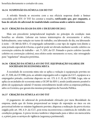 16.34
16.35
16.36
16.37
beneficia diretamente o cortador de cana.
SUSPENSÃO DA SÚMULA 228 DO TST
A referida Súmula se encontra com a sua eficácia suspensa desde a liminar
concedida pelo STF. O TST fez constar a ressalva, ratificando que, por enquanto, a
base de cálculo do adicional de insalubridade continua sendo o salário-mínimo.
CRIAÇÃO DA OJ 420 DA SDI-1 EM JULHO DE 2012
Mais um precedente jurisprudencial inspirado no princípio da condição mais
benéfica ao obreiro. Laborar em turnos ininterruptos de revezamento é sofrer,
habitualmente, uma variação no turno de trabalho, ora laborando de dia, ora laborando
à noite – OJ 360 da SDI-1. O empregado submetido a esse tipo de regime tem direito a
uma jornada especial de 6 horas, a qual só pode ser elevada mediante acordo coletivo ou
convenção coletiva de trabalho – art. 7º, XIV, da CF. Firmado o pacto coletivo (acordo
coletivo ou convenção coletiva), seus efeitos serão meramente ex nunc, não retroagindo
para “regularizar” situações pretéritas.
CRIAÇÃO DA SÚMULA 455 DO TST. EQUIPARAÇÃO SALARIAL EM
SOCIEDADE DE ECONOMIA MISTA
À sociedade de economia mista não se aplica a vedação à equiparação prevista no
art. 37, XIII, da CF/1988, pois, ao admitir empregados sob o regime da CLT, equipara-se a
empregador privado, conforme disposto no art. 173, § 1º, II, da CF/1988. Logo, não se
aplica às sociedades de economia mista a OJ 297 da SDI-1, sendo juridicamente possível o
pleito de equiparação salarial. O mesmo entendimento incide sobre as empresas públicas,
salvo os Correios, que gozam das mesmas prerrogativas da Fazenda Pública.
CRIAÇÃO DA SÚMULA 453 DO TST
O pagamento de adicional de periculosidade efetuado por mera liberalidade da
empresa, ainda que de forma proporcional ao tempo de exposição ao risco ou em
percentual inferior ao máximo legalmente previsto, dispensa a realização da prova técnica
exigida pelo art. 195, § 2º, da CLT, pois torna incontroversa a existência do trabalho em
condições perigosas. A prova técnica também é dispensada para o labor em motocicleta
e, a priori, para os serviços de vigilância (segurança patrimonial).
 