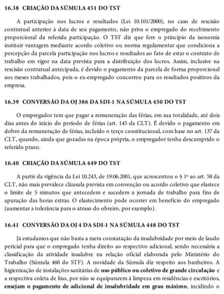 16.38
16.39
16.40
16.41
CRIAÇÃO DA SÚMULA 451 DO TST
A participação nos lucros e resultados (Lei 10.101/2000), no caso de rescisão
contratual anterior à data de seu pagamento, não priva o empregado do recebimento
proporcional da referida participação. O TST diz que fere o princípio da isonomia
instituir vantagem mediante acordo coletivo ou norma regulamentar que condiciona a
percepção da parcela participação nos lucros e resultados ao fato de estar o contrato de
trabalho em vigor na data prevista para a distribuição dos lucros. Assim, inclusive na
rescisão contratual antecipada, é devido o pagamento da parcela de forma proporcional
aos meses trabalhados, pois o ex-empregado concorreu para os resultados positivos da
empresa.
CONVERSÃO DA OJ 386 DA SDI-1 NA SÚMULA 450 DO TST
O empregador tem que pagar a remuneração das férias, em sua totalidade, até dois
dias antes do início do período de férias (art. 145 da CLT). É devido o pagamento em
dobro da remuneração de férias, incluído o terço constitucional, com base no art. 137 da
CLT, quando, ainda que gozadas na época própria, o empregador tenha descumprido o
referido prazo.
CRIAÇÃO DA SÚMULA 449 DO TST
A partir da vigência da Lei 10.243, de 19.06.2001, que acrescentou o § 1º ao art. 58 da
CLT, não mais prevalece cláusula prevista em convenção ou acordo coletivo que elastece
o limite de 5 minutos que antecedem e sucedem a jornada de trabalho para fins de
apuração das horas extras. O elastecimento pode ocorrer em benefício do empregado
(aumentar a tolerância para o atraso do obreiro, por exemplo).
CONVERSÃO DA OJ 4 DA SDI-1 NA SÚMULA 448 DO TST
Já estudamos que não basta a mera constatação da insalubridade por meio de laudo
pericial para que o empregado tenha direito ao respectivo adicional, sendo necessária a
classificação da atividade insalubre na relação oficial elaborada pelo Ministério do
Trabalho (Súmula 460 do STF). A novidade da Súmula diz respeito aos banheiros. A
higienização de instalações sanitárias de uso público ou coletivo de grande circulação e
a respectiva coleta de lixo, por não se equipararem à limpeza em residências e escritórios,
ensejam o pagamento de adicional de insalubridade em grau máximo, incidindo o
 