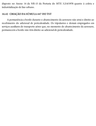 16.42
disposto no Anexo 14 da NR-15 da Portaria do MTE 3.214/1978 quanto à coleta e
industrialização de lixo urbano.
CRIAÇÃO DA SÚMULA 447 DO TST
A permanência a bordo durante o abastecimento da aeronave não atrai o direito ao
recebimento do adicional de periculosidade. Os tripulantes e demais empregados em
serviços auxiliares de transporte aéreo que, no momento do abastecimento da aeronave,
permanecem a bordo não têm direito ao adicional de periculosidade.
 