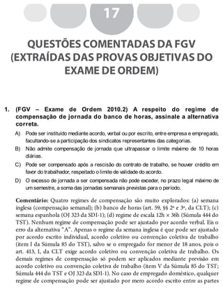 1.
A)
B)
C)
D)
17
QUESTÕES COMENTADAS DA FGV
(EXTRAÍDAS DAS PROVAS OBJETIVAS DO
EXAME DE ORDEM)
(FGV – Exame de Ordem 2010.2) A respeito do regime de
compensação de jornada do banco de horas, assinale a alternativa
correta.
Pode ser instituído mediante acordo, verbal ou por escrito, entre empresa e empregado,
facultando-se a participação dos sindicatos representantes das categorias.
Não admite compensação de jornada que ultrapassar o limite máximo de 10 horas
diárias.
Pode ser compensado após a rescisão do contrato de trabalho, se houver crédito em
favor do trabalhador, respeitado o limite de validade do acordo.
O excesso de jornada a ser compensada não pode exceder, no prazo legal máximo de
um semestre, a soma das jornadas semanais previstas para o período.
Comentário: Quatro regimes de compensação são muito explorados: (a) semana
inglesa (compensação semanal); (b) banco de horas (art. 59, §§ 2º e 3º, da CLT); (c)
semana espanhola (OJ 323 da SDI-1); (d) regime de escala 12h × 36h (Súmula 444 do
TST). Nenhum regime de compensação pode ser ajustado por acordo verbal. Eis o
erro da alternativa “A”. Apenas o regime da semana inglesa é que pode ser ajustado
por acordo escrito individual, acordo coletivo ou convenção coletiva de trabalho
(item I da Súmula 85 do TST), salvo se o empregado for menor de 18 anos, pois o
art. 413, I, da CLT exige acordo coletivo ou convenção coletiva de trabalho. Os
demais regimes de compensação só podem ser aplicados mediante previsão em
acordo coletivo ou convenção coletiva de trabalho (item V da Súmula 85 do TST;
Súmula 444 do TST e OJ 323 da SDI-1). No caso de empregado doméstico, qualquer
regime de compensação pode ser ajustado por mero acordo escrito entre as partes
 