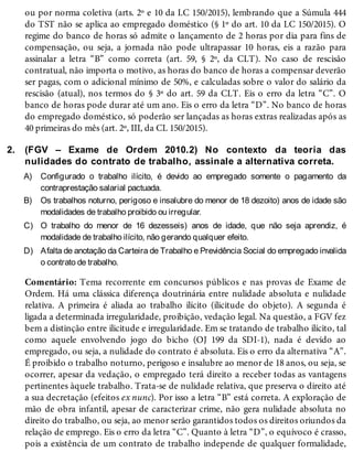 2.
A)
B)
C)
D)
ou por norma coletiva (arts. 2º e 10 da LC 150/2015), lembrando que a Súmula 444
do TST não se aplica ao empregado doméstico (§ 1º do art. 10 da LC 150/2015). O
regime do banco de horas só admite o lançamento de 2 horas por dia para fins de
compensação, ou seja, a jornada não pode ultrapassar 10 horas, eis a razão para
assinalar a letra “B” como correta (art. 59, § 2º, da CLT). No caso de rescisão
contratual, não importa o motivo, as horas do banco de horas a compensar deverão
ser pagas, com o adicional mínimo de 50%, e calculadas sobre o valor do salário da
rescisão (atual), nos termos do § 3º do art. 59 da CLT. Eis o erro da letra “C”. O
banco de horas pode durar até um ano. Eis o erro da letra “D”. No banco de horas
do empregado doméstico, só poderão ser lançadas as horas extras realizadas após as
40 primeiras do mês (art. 2º, III, da CL 150/2015).
(FGV – Exame de Ordem 2010.2) No contexto da teoria das
nulidades do contrato de trabalho, assinale a alternativa correta.
Configurado o trabalho ilícito, é devido ao empregado somente o pagamento da
contraprestação salarial pactuada.
Os trabalhos noturno, perigoso e insalubre do menor de 18 dezoito) anos de idade são
modalidades de trabalho proibido ou irregular.
O trabalho do menor de 16 dezesseis) anos de idade, que não seja aprendiz, é
modalidade de trabalho ilícito, não gerando qualquer efeito.
Afalta de anotação da Carteira de Trabalho e Previdência Social do empregado invalida
o contrato de trabalho.
Comentário: Tema recorrente em concursos públicos e nas provas de Exame de
Ordem. Há uma clássica diferença doutrinária entre nulidade absoluta e nulidade
relativa. A primeira é aliada ao trabalho ilícito (ilicitude do objeto). A segunda é
ligada a determinada irregularidade, proibição, vedação legal. Na questão, a FGV fez
bem a distinção entre ilicitude e irregularidade. Em se tratando de trabalho ilícito, tal
como aquele envolvendo jogo do bicho (OJ 199 da SDI-1), nada é devido ao
empregado, ou seja, a nulidade do contrato é absoluta. Eis o erro da alternativa “A”.
É proibido o trabalho noturno, perigoso e insalubre ao menor de 18 anos, ou seja, se
ocorrer, apesar da vedação, o empregado terá direito a receber todas as vantagens
pertinentes àquele trabalho. Trata-se de nulidade relativa, que preserva o direito até
a sua decretação (efeitos ex nunc). Por isso a letra “B” está correta. A exploração de
mão de obra infantil, apesar de caracterizar crime, não gera nulidade absoluta no
direito do trabalho, ou seja, ao menor serão garantidos todos os direitos oriundos da
relação de emprego. Eis o erro da letra “C”. Quanto à letra “D”, o equívoco é crasso,
pois a existência de um contrato de trabalho independe de qualquer formalidade,
 