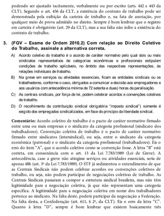 3.
A)
B)
C)
D)
podendo ser ajustado tacitamente, verbalmente ou por escrito (arts. 442 e 443 da
CLT). Segundo o art. 456 da CLT, a existência do contrato de trabalho pode ser
demonstrada pela exibição da carteira de trabalho e, na fata de anotação, por
qualquer meio de prova admitido no direito. Sempre é bom lembrar que o registro
em carteira é obrigatório (art. 29 da CLT), mas a sua falta não inibe a existência do
contrato de trabalho.
(FGV – Exame de Ordem 2010.2) Com relação ao Direito Coletivo
do Trabalho, assinale a alternativa correta.
Acordo coletivo do trabalho é o acordo de caráter normativo pelo qual dois ou mais
sindicatos representativos de categorias econômicas e profissionais estipulam
condições de trabalho aplicáveis, no âmbito das respectivas representações, às
relações individuais de trabalho.
Na greve em serviços ou atividades essenciais, ficam as entidades sindicais ou os
trabalhadores, conforme o caso, obrigados a comunicar a decisão aos empregadores e
aos usuários com antecedência mínima de 72 setenta e duas) horas da paralisação.
As centrais sindicais, por força de lei, podem celebrar acordos e convenções coletivos
de trabalho.
O recolhimento da contribuição sindical obrigatória “imposto sindical”) somente é
exigido dos empregados sindicalizados, em face do princípio da liberdade sindical.
Comentário: Acordo coletivo de trabalho é o pacto de caráter normativo firmado
entre uma ou mais empresas e o sindicato da categoria profissional (sindicato dos
trabalhadores). Convenção coletiva de trabalho é o pacto de caráter normativo
firmado entre sindicatos (intersindical), ou seja, entre o sindicato da categoria
econômica (patronal) e o sindicato da categoria profissional (trabalhadores). Eis o
erro do item “A”, que o acordo coletivo como se convenção fosse. A letra “B” está
correta, em consonância com o art. 13 da Lei 7.783/1989 (Lei de Greve). A
antecedência, caso a greve não atingisse serviços ou atividades essenciais, seria de
apenas 48h (art. 3º da Lei 7.783/1989). O STF já sedimentou o entendimento de que
as Centrais Sindicais não podem celebrar acordos ou convenções coletivos de
trabalho, ou seja, não podem participar de negociações coletivas de trabalho. As
Centrais Sindicais passaram a compor a estrutura sindical brasileira, mas não têm
legitimidade para a negociação coletiva, já que não representam uma categoria
específica. A legitimidade para a negociação coletiva em nome dos trabalhadores
pertence ao sindicato. Na falta deste, poderá participar da negociação a Federação.
Na falta desta, a Confederação (art. 611, § 2º, da CLT). Eis o erro da letra “C”.
Quanto à letra “D”, sempre é bom lembrar que existem basicamente três
 